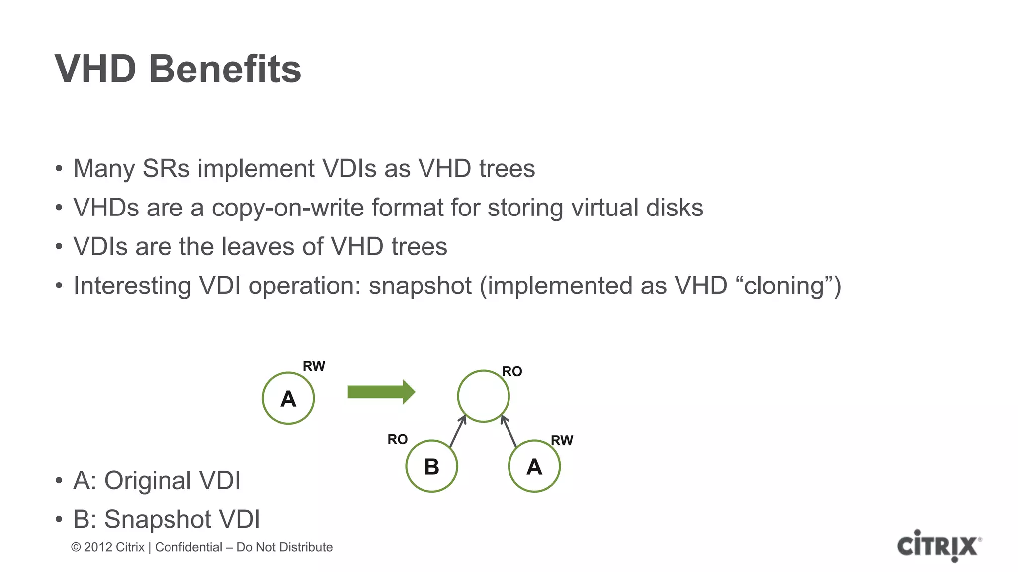 VHD Benefits

• Many SRs implement VDIs as VHD trees
• VHDs are a copy-on-write format for storing virtual disks
• VDIs are the leaves of VHD trees
• Interesting VDI operation: snapshot (implemented as VHD “cloning”)


                                           RW                RO

                                       A
                                                    RO                RW

                                                         B        A
• A: Original VDI
• B: Snapshot VDI
 © 2012 Citrix | Confidential – Do Not Distribute
 