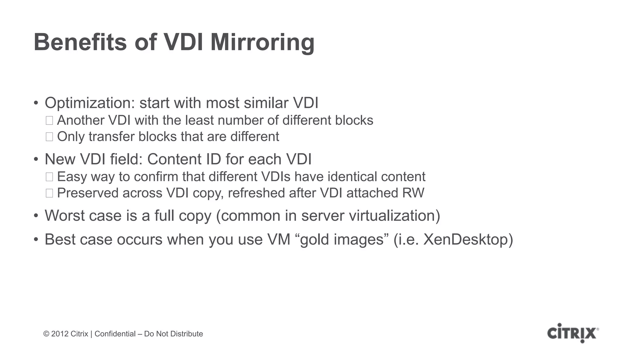 Benefits of VDI Mirroring

• Optimization: start with most similar VDI
 ᵒAnother VDI with the least number of different blocks
 ᵒOnly transfer blocks that are different
• New VDI field: Content ID for each VDI
 ᵒEasy way to confirm that different VDIs have identical content
 ᵒPreserved across VDI copy, refreshed after VDI attached RW
• Worst case is a full copy (common in server virtualization)
• Best case occurs when you use VM “gold images” (i.e. XenDesktop)




 © 2012 Citrix | Confidential – Do Not Distribute
 