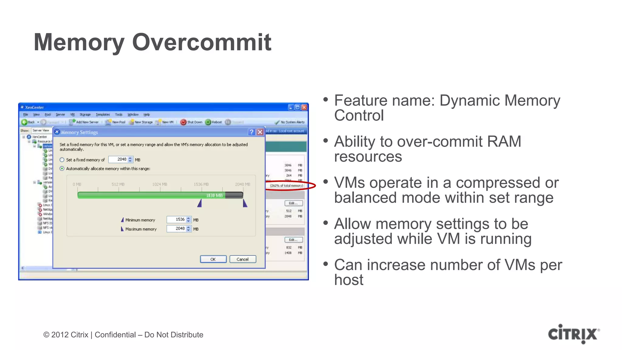 Memory Overcommit

                                                   • Feature name: Dynamic Memory
                                                    Control
                                                   • Ability to over-commit RAM
                                                    resources
                                                   • VMs operate in a compressed or
                                                    balanced mode within set range
                                                   • Allow memory settings to be
                                                    adjusted while VM is running
                                                   • Can increase number of VMs per
                                                    host


© 2012 Citrix | Confidential – Do Not Distribute
 