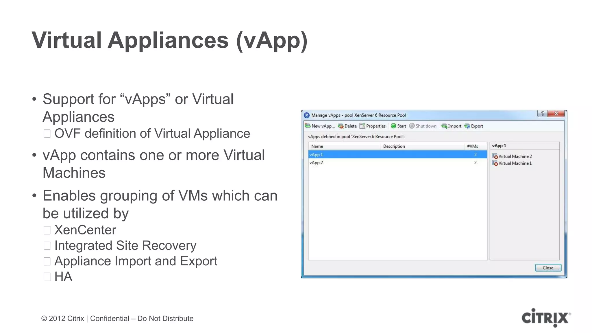 Virtual Appliances (vApp)

• Support for “vApps” or Virtual
  Appliances
 ᵒOVF definition of Virtual Appliance
• vApp contains one or more Virtual
  Machines
• Enables grouping of VMs which can
  be utilized by
 ᵒXenCenter
 ᵒIntegrated Site Recovery
 ᵒAppliance Import and Export
 ᵒHA


 © 2012 Citrix | Confidential – Do Not Distribute
 