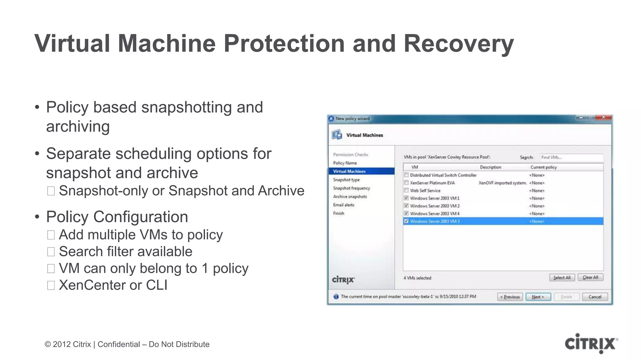 Virtual Machine Protection and Recovery

• Policy based snapshotting and
  archiving
• Separate scheduling options for
  snapshot and archive
 ᵒSnapshot-only or Snapshot and Archive
• Policy Configuration
 ᵒAdd multiple VMs to policy
 ᵒSearch filter available
 ᵒVM can only belong to 1 policy
 ᵒXenCenter or CLI



 © 2012 Citrix | Confidential – Do Not Distribute
 
