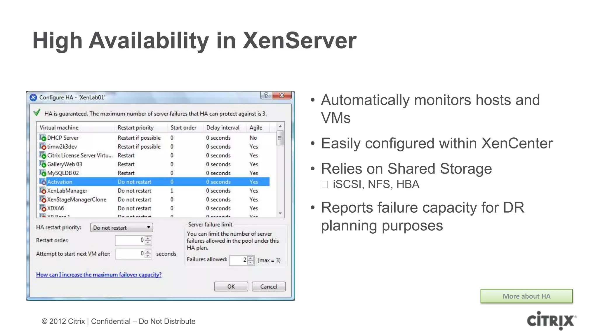 High Availability in XenServer

                                                   • Automatically monitors hosts and
                                                     VMs
                                                   • Easily configured within XenCenter
                                                   • Relies on Shared Storage
                                                    ᵒiSCSI, NFS, HBA

                                                   • Reports failure capacity for DR
                                                     planning purposes



                                                                                More about HA


© 2012 Citrix | Confidential – Do Not Distribute
 