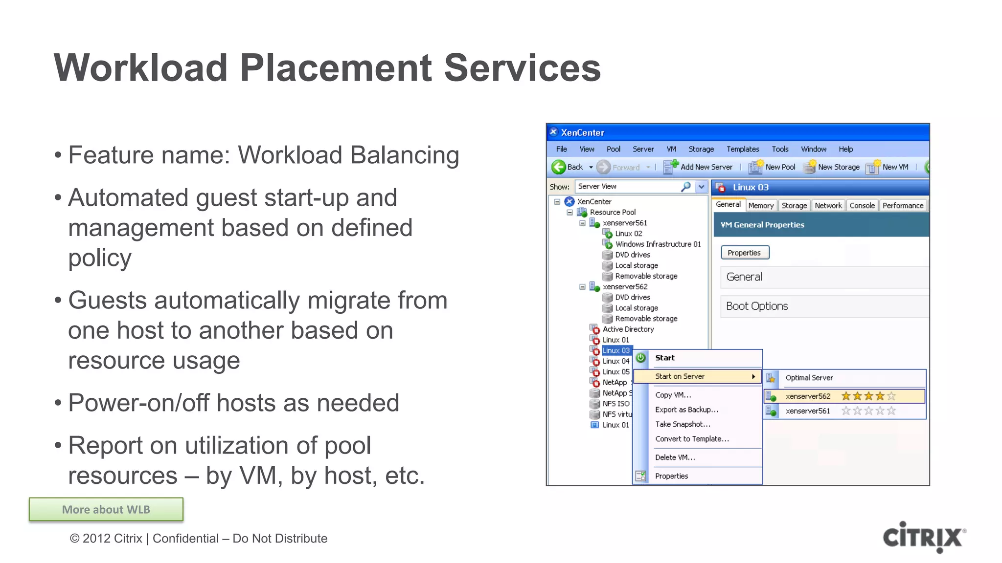 Workload Placement Services

• Feature name: Workload Balancing
• Automated guest start-up and
  management based on defined
  policy
• Guests automatically migrate from
  one host to another based on
  resource usage
• Power-on/off hosts as needed
• Report on utilization of pool
  resources – by VM, by host, etc.
More about WLB

 © 2012 Citrix | Confidential – Do Not Distribute
 