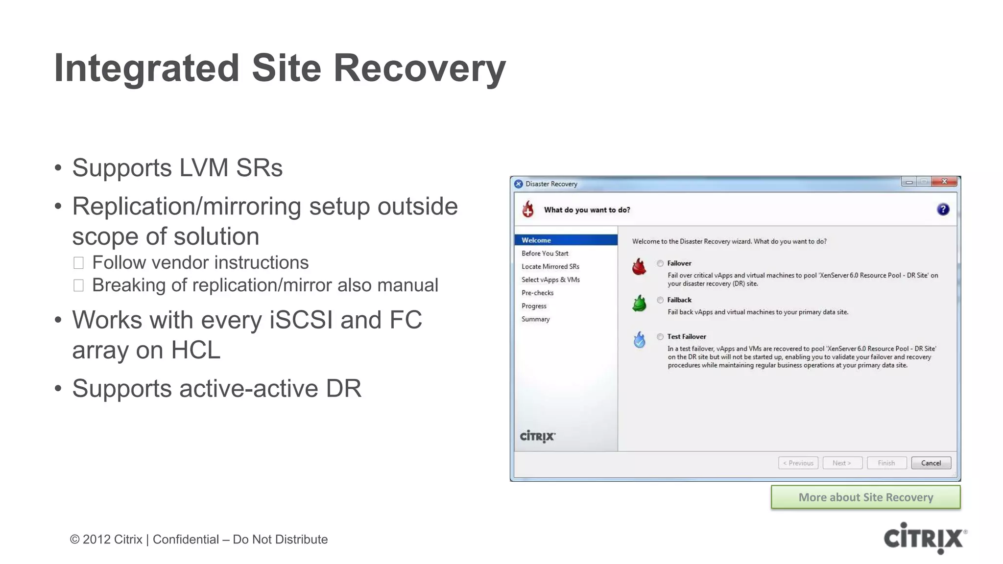 Integrated Site Recovery

• Supports LVM SRs
• Replication/mirroring setup outside
  scope of solution
 ᵒFollow vendor instructions
 ᵒBreaking of replication/mirror also manual
• Works with every iSCSI and FC
  array on HCL
• Supports active-active DR



                                                    More about Site Recovery


 © 2012 Citrix | Confidential – Do Not Distribute
 