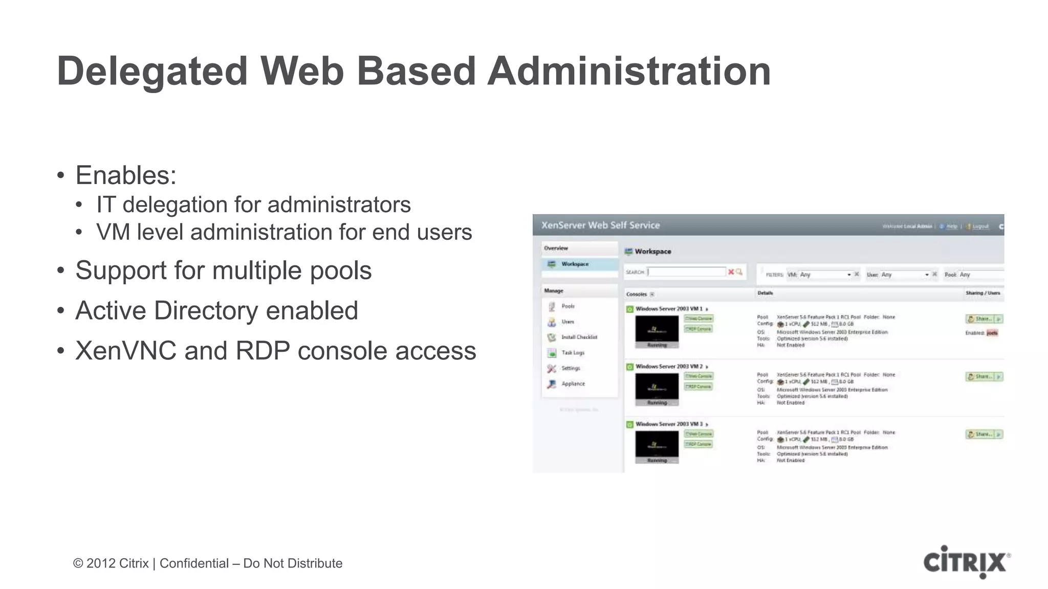 Delegated Web Based Administration

• Enables:
 • IT delegation for administrators
 • VM level administration for end users
• Support for multiple pools
• Active Directory enabled
• XenVNC and RDP console access




 © 2012 Citrix | Confidential – Do Not Distribute
 