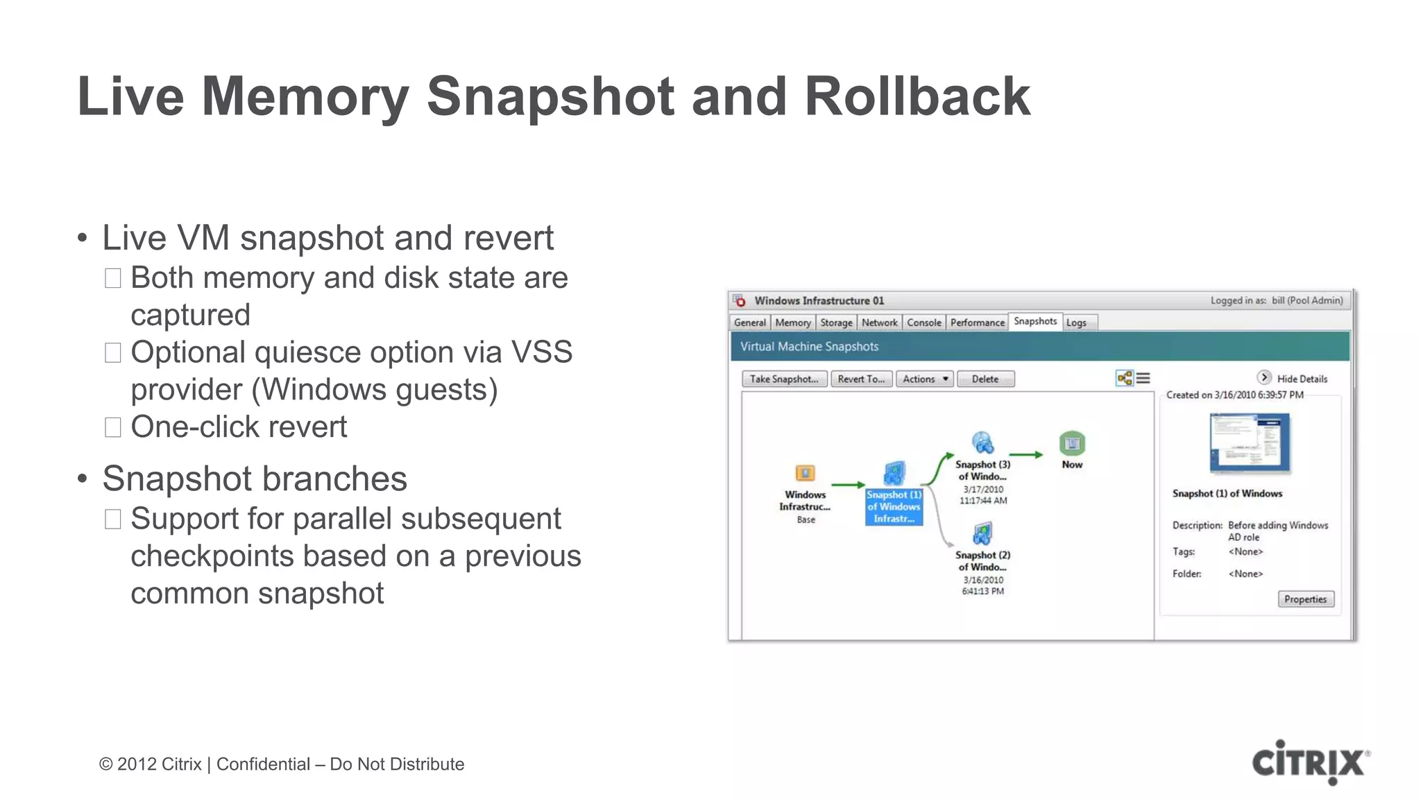 Live Memory Snapshot and Rollback

• Live VM snapshot and revert
 ᵒBoth memory and disk state are
  captured
 ᵒOptional quiesce option via VSS
  provider (Windows guests)
 ᵒOne-click revert
• Snapshot branches
 ᵒSupport for parallel subsequent
  checkpoints based on a previous
  common snapshot




 © 2012 Citrix | Confidential – Do Not Distribute
 
