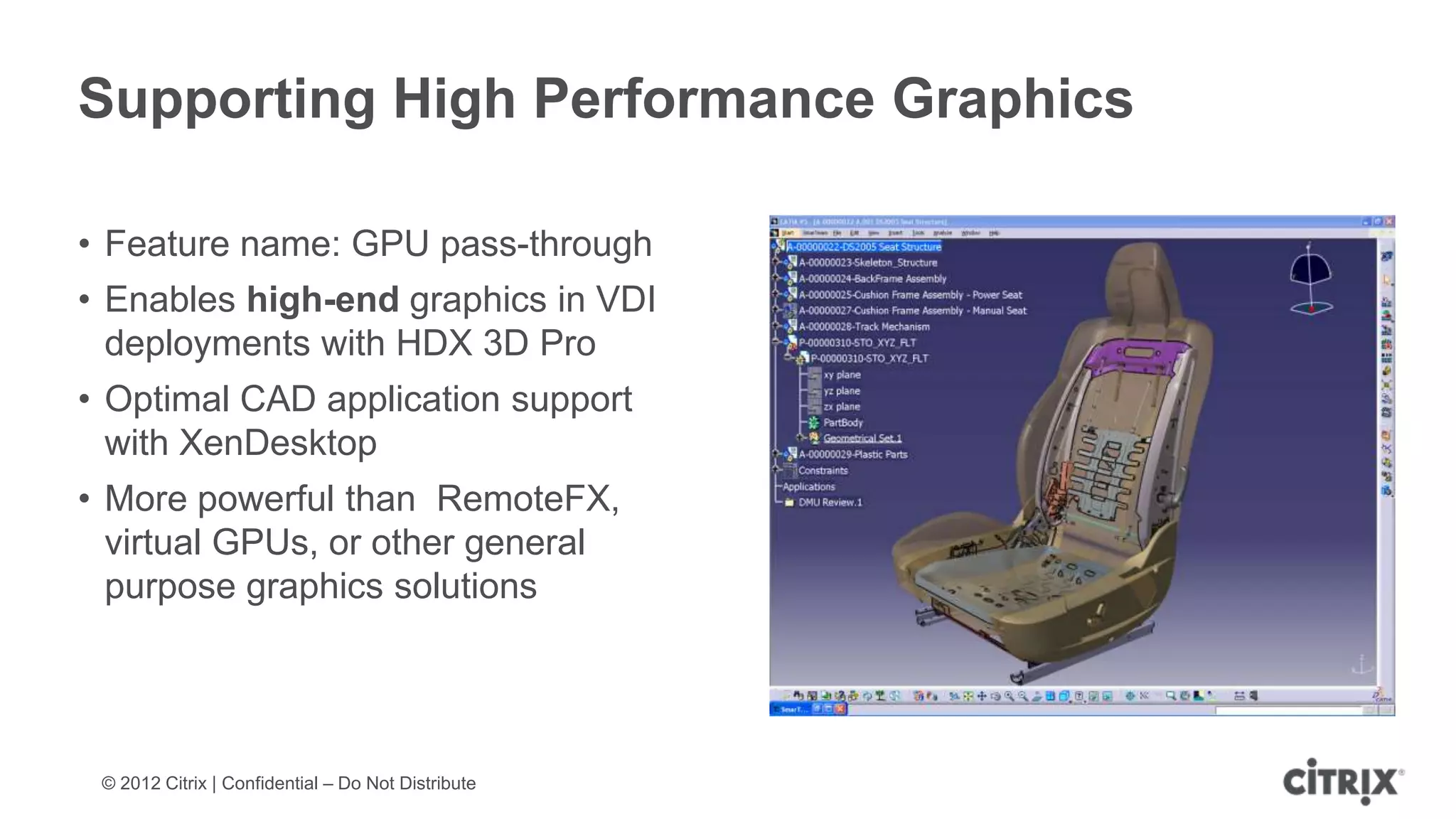 Supporting High Performance Graphics

• Feature name: GPU pass-through
• Enables high-end graphics in VDI
  deployments with HDX 3D Pro
• Optimal CAD application support
  with XenDesktop
• More powerful than RemoteFX,
  virtual GPUs, or other general
  purpose graphics solutions




 © 2012 Citrix | Confidential – Do Not Distribute
 