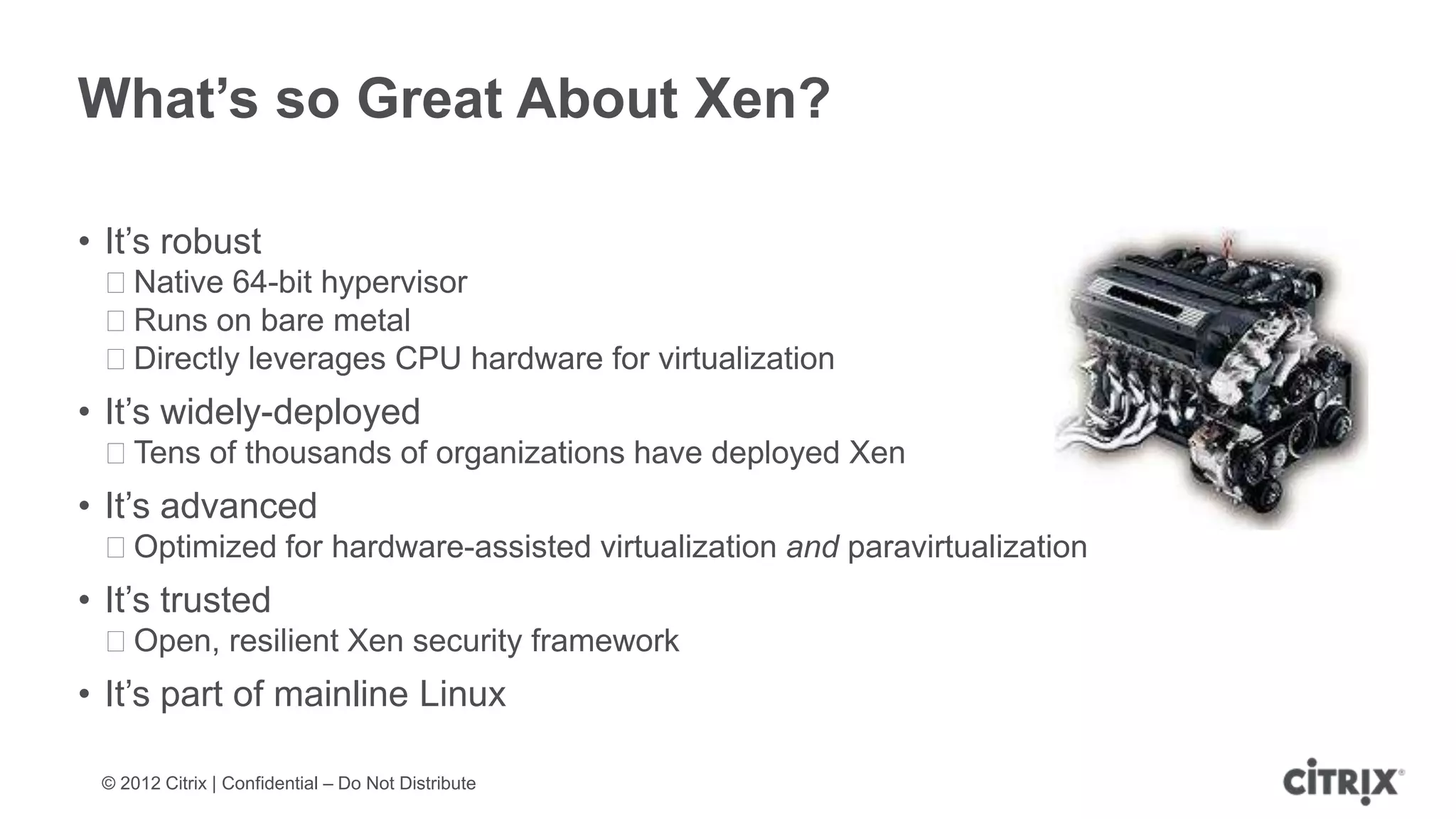 What’s so Great About Xen?

• It’s robust
 ᵒNative 64-bit hypervisor
 ᵒRuns on bare metal
 ᵒDirectly leverages CPU hardware for virtualization
• It’s widely-deployed
 ᵒTens of thousands of organizations have deployed Xen
• It’s advanced
 ᵒOptimized for hardware-assisted virtualization and paravirtualization
• It’s trusted
 ᵒOpen, resilient Xen security framework
• It’s part of mainline Linux

 © 2012 Citrix | Confidential – Do Not Distribute
 
