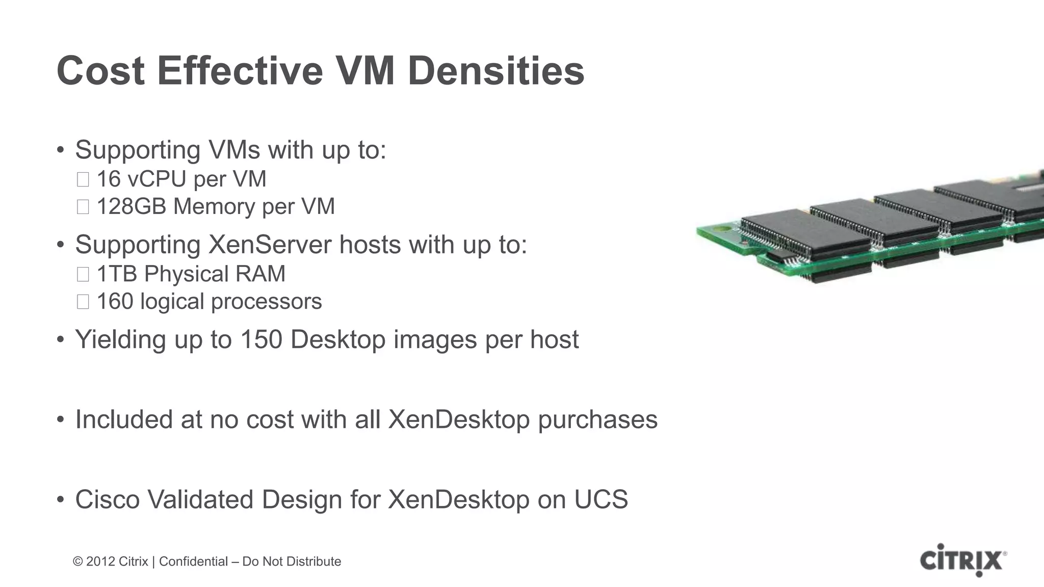Cost Effective VM Densities
• Supporting VMs with up to:
 ᵒ16 vCPU per VM
 ᵒ128GB Memory per VM
• Supporting XenServer hosts with up to:
 ᵒ1TB Physical RAM
 ᵒ160 logical processors
• Yielding up to 150 Desktop images per host


• Included at no cost with all XenDesktop purchases


• Cisco Validated Design for XenDesktop on UCS

 © 2012 Citrix | Confidential – Do Not Distribute
 