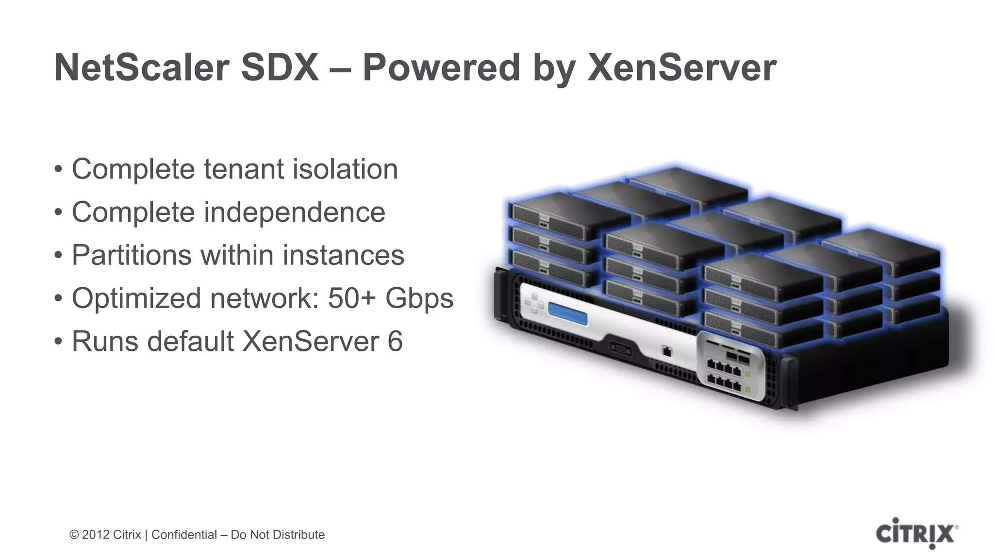 NetScaler SDX – Powered by XenServer

• Complete tenant isolation
• Complete independence
• Partitions within instances
• Optimized network: 50+ Gbps
• Runs default XenServer 6




 © 2012 Citrix | Confidential – Do Not Distribute
 