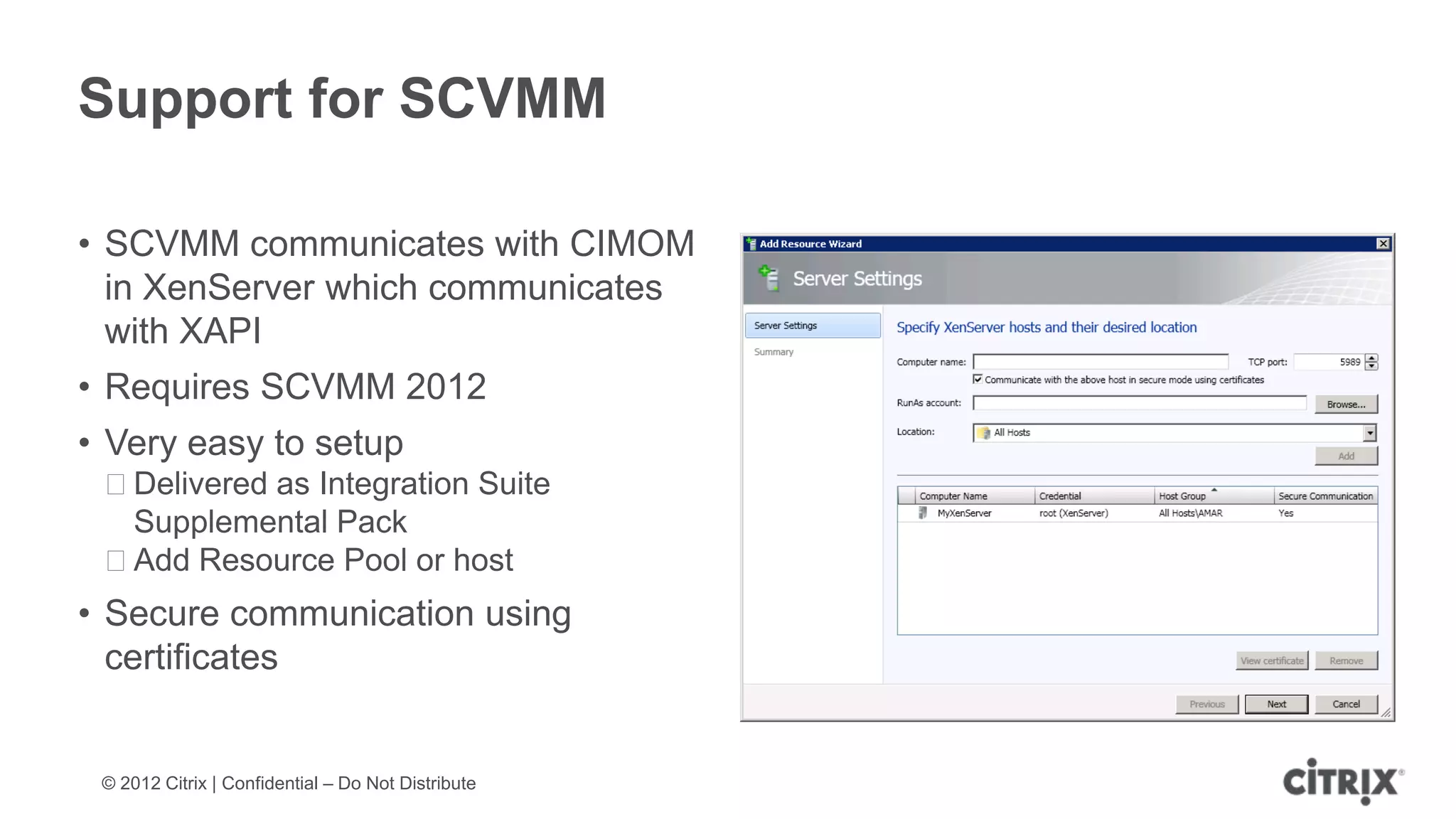 Support for SCVMM

• SCVMM communicates with CIMOM
  in XenServer which communicates
  with XAPI
• Requires SCVMM 2012
• Very easy to setup
 ᵒDelivered as Integration Suite
  Supplemental Pack
 ᵒAdd Resource Pool or host
• Secure communication using
  certificates


 © 2012 Citrix | Confidential – Do Not Distribute
 