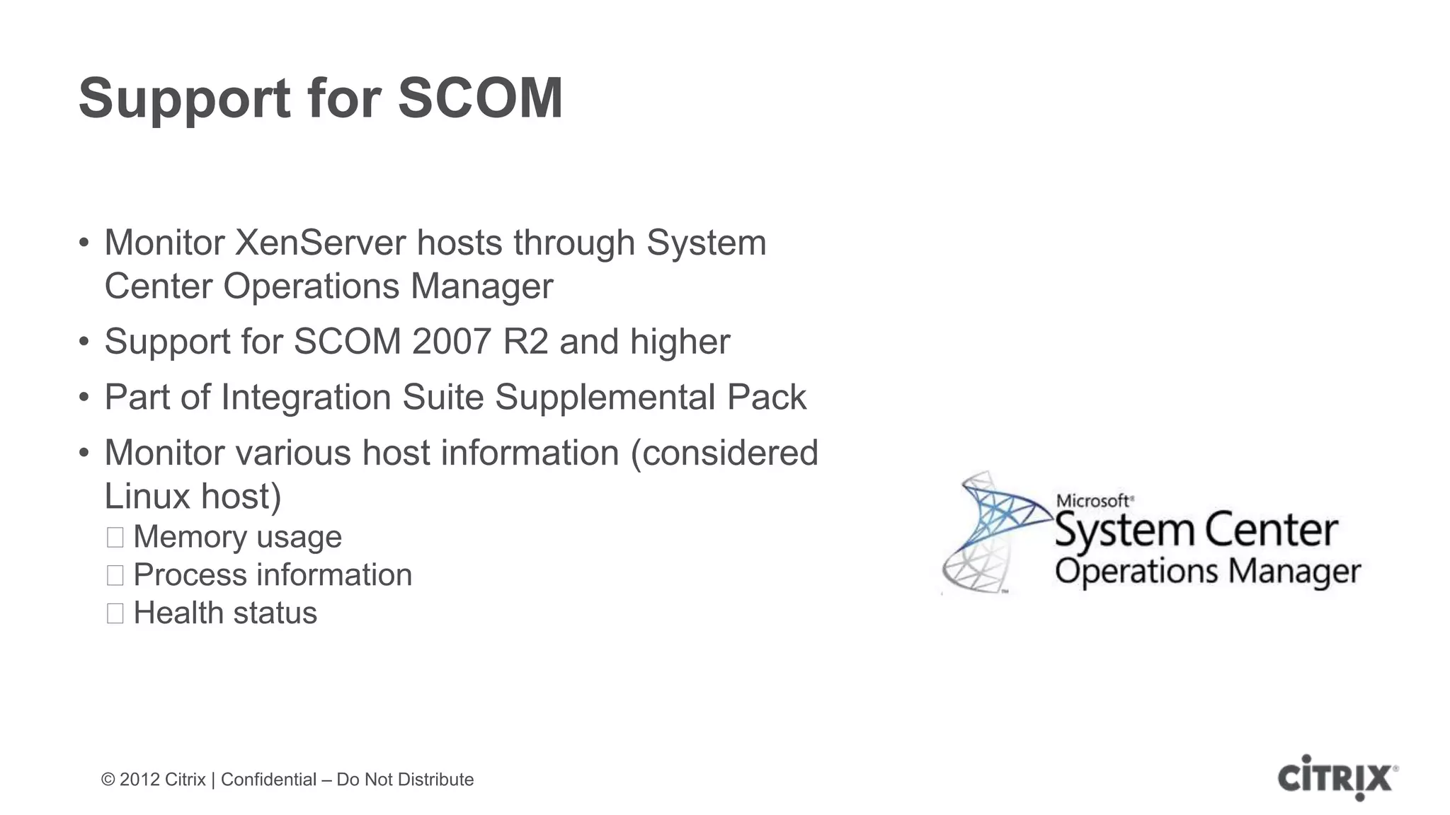 Support for SCOM

• Monitor XenServer hosts through System
  Center Operations Manager
• Support for SCOM 2007 R2 and higher
• Part of Integration Suite Supplemental Pack
• Monitor various host information (considered
  Linux host)
 ᵒMemory usage
 ᵒProcess information
 ᵒHealth status




 © 2012 Citrix | Confidential – Do Not Distribute
 