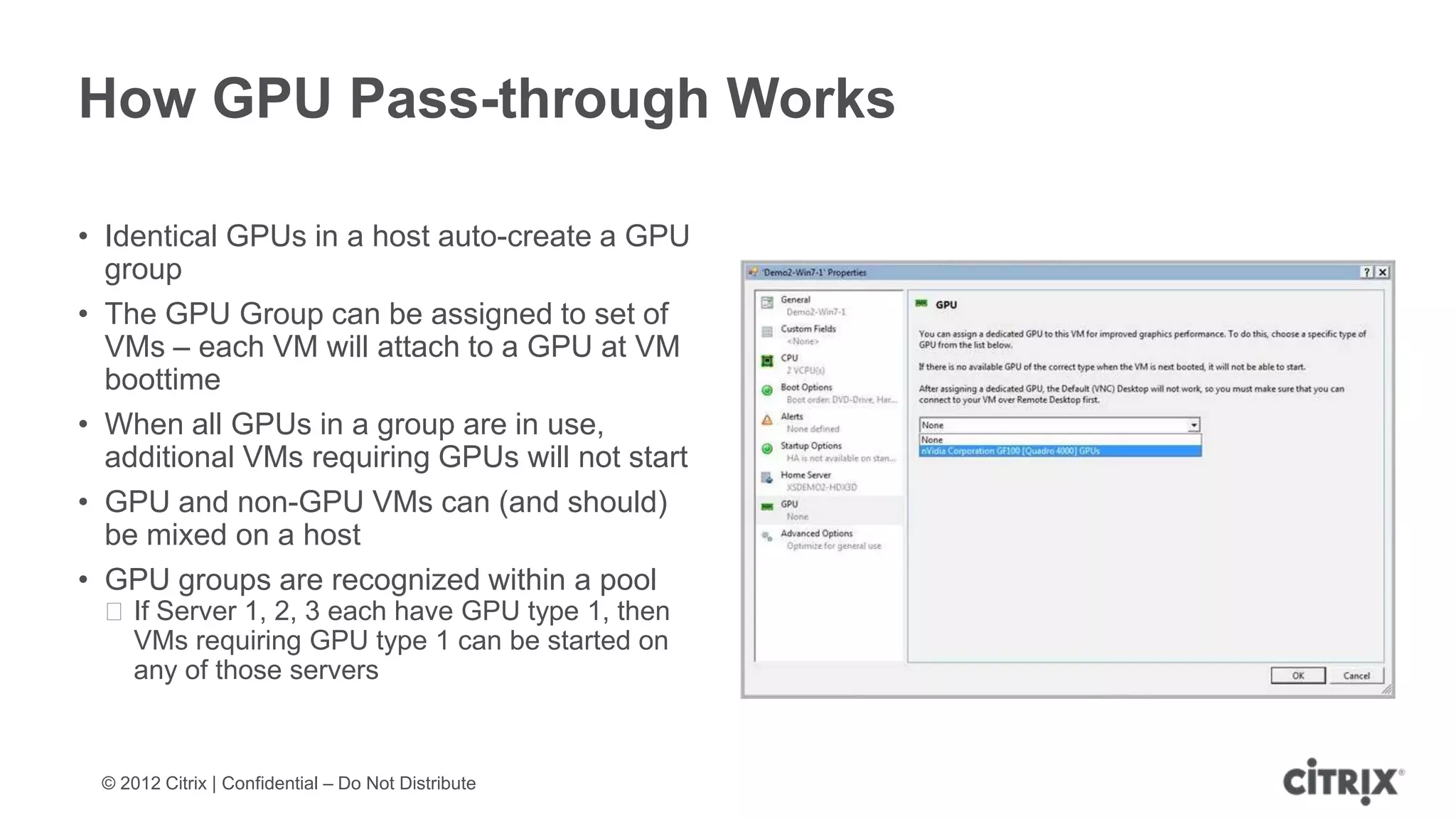 How GPU Pass-through Works

• Identical GPUs in a host auto-create a GPU
  group
• The GPU Group can be assigned to set of
  VMs – each VM will attach to a GPU at VM
  boottime
• When all GPUs in a group are in use,
  additional VMs requiring GPUs will not start
• GPU and non-GPU VMs can (and should)
  be mixed on a host
• GPU groups are recognized within a pool
 ᵒIf Server 1, 2, 3 each have GPU type 1, then
  VMs requiring GPU type 1 can be started on
  any of those servers



 © 2012 Citrix | Confidential – Do Not Distribute
 