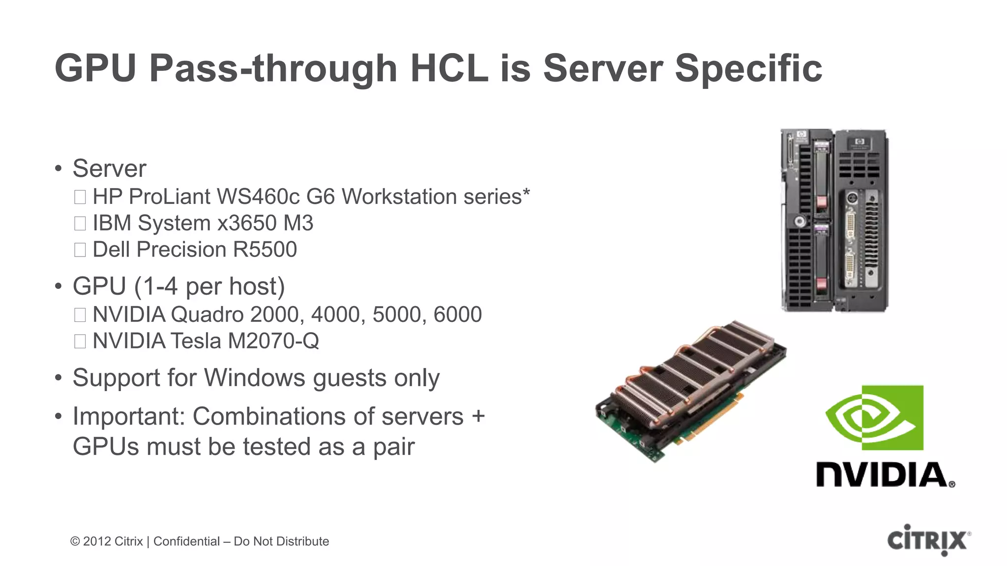 GPU Pass-through HCL is Server Specific

• Server
 ᵒHP ProLiant WS460c G6 Workstation series*
 ᵒIBM System x3650 M3
 ᵒDell Precision R5500
• GPU (1-4 per host)
 ᵒNVIDIA Quadro 2000, 4000, 5000, 6000
 ᵒNVIDIA Tesla M2070-Q
• Support for Windows guests only
• Important: Combinations of servers +
  GPUs must be tested as a pair


 © 2012 Citrix | Confidential – Do Not Distribute
 
