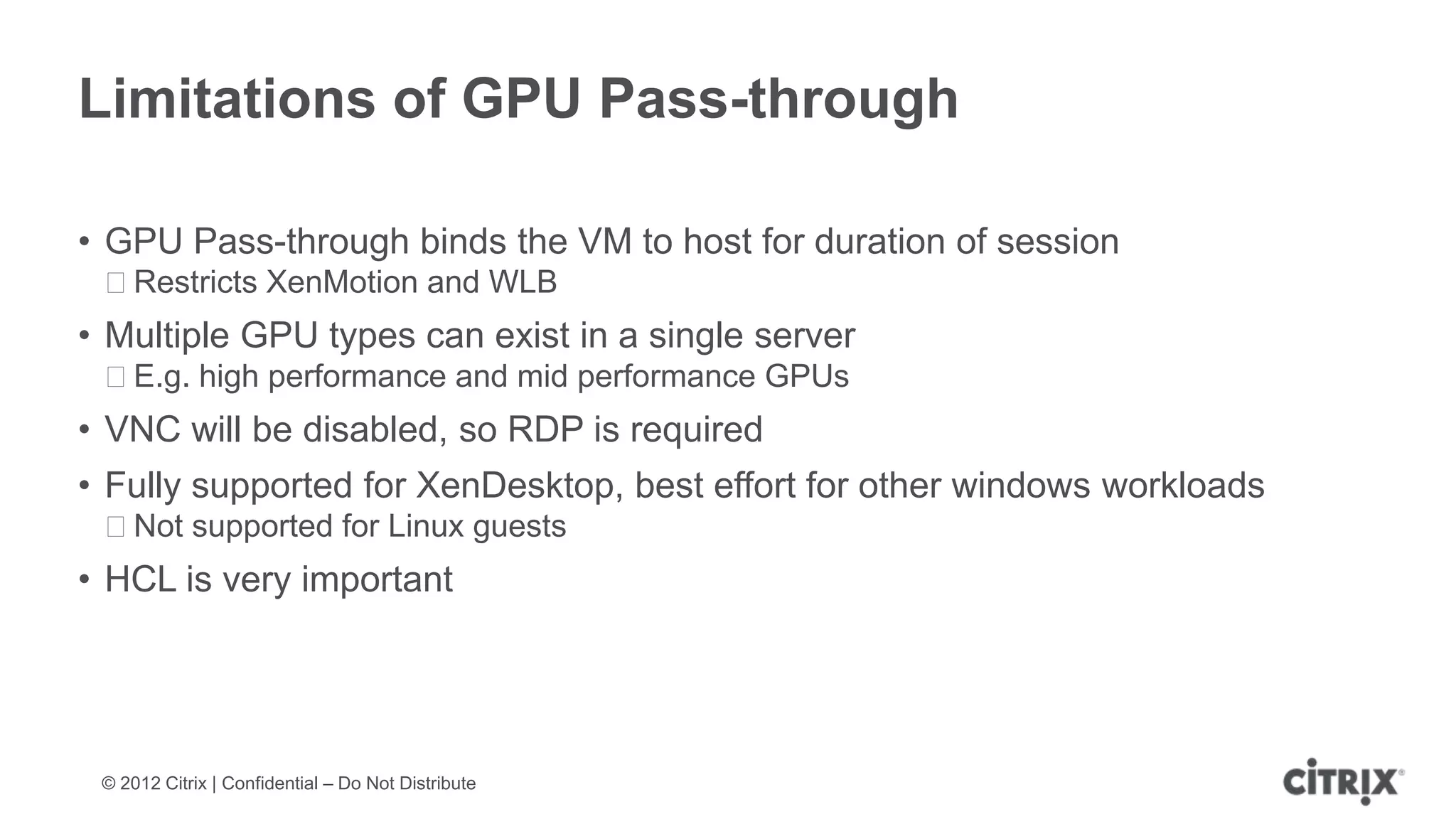 Limitations of GPU Pass-through

• GPU Pass-through binds the VM to host for duration of session
 ᵒRestricts XenMotion and WLB
• Multiple GPU types can exist in a single server
 ᵒE.g. high performance and mid performance GPUs
• VNC will be disabled, so RDP is required
• Fully supported for XenDesktop, best effort for other windows workloads
 ᵒNot supported for Linux guests
• HCL is very important




 © 2012 Citrix | Confidential – Do Not Distribute
 