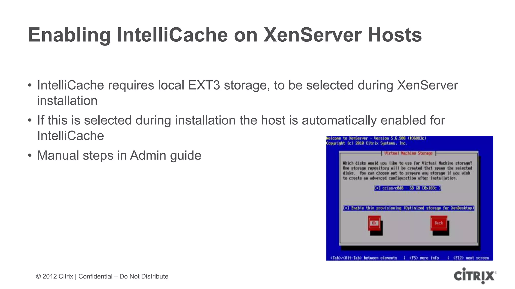 Enabling IntelliCache on XenServer Hosts

• IntelliCache requires local EXT3 storage, to be selected during XenServer
  installation
• If this is selected during installation the host is automatically enabled for
  IntelliCache
• Manual steps in Admin guide




 © 2012 Citrix | Confidential – Do Not Distribute
 