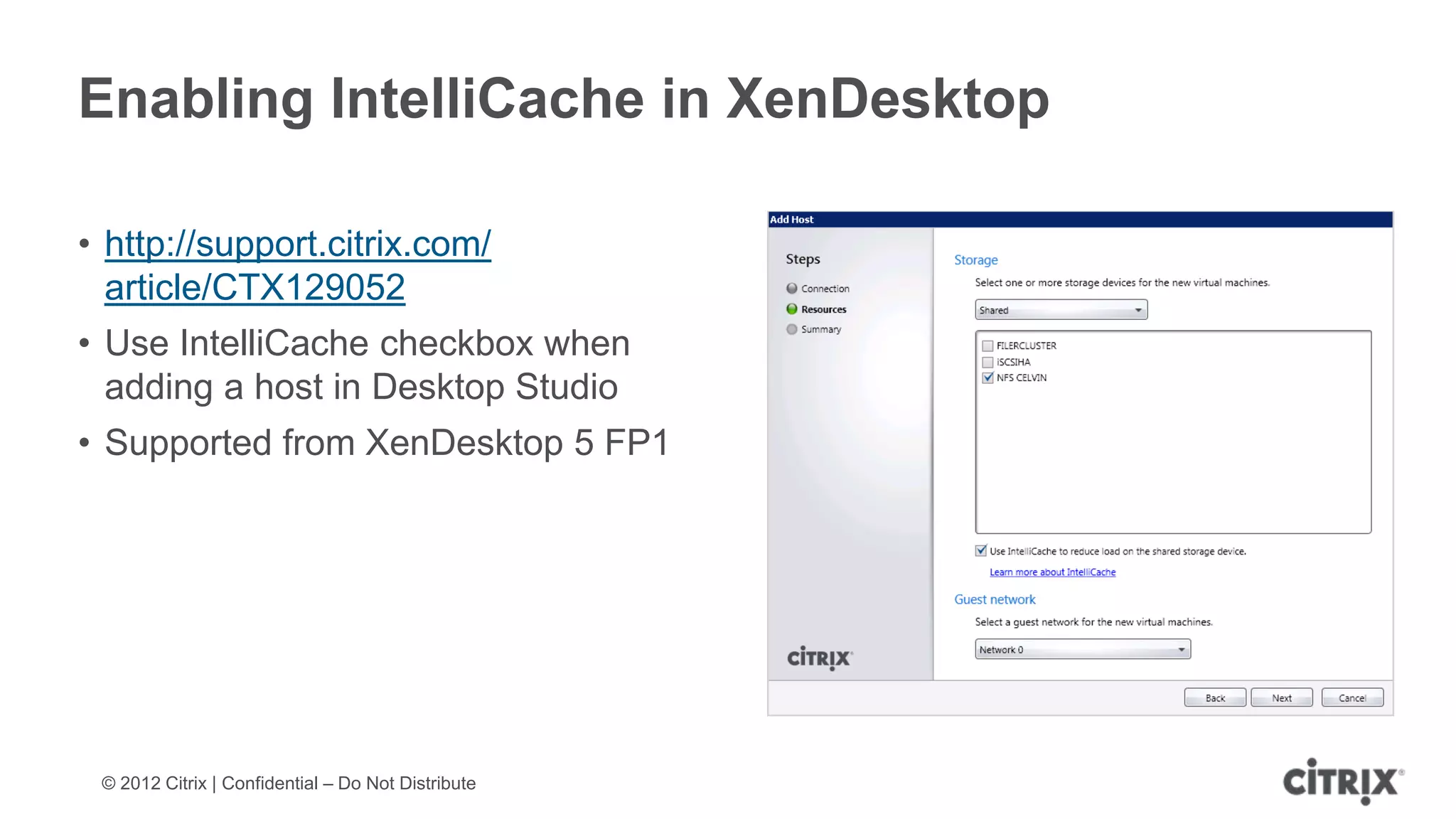 Enabling IntelliCache in XenDesktop

• http://support.citrix.com/
  article/CTX129052
• Use IntelliCache checkbox when
  adding a host in Desktop Studio
• Supported from XenDesktop 5 FP1




 © 2012 Citrix | Confidential – Do Not Distribute
 