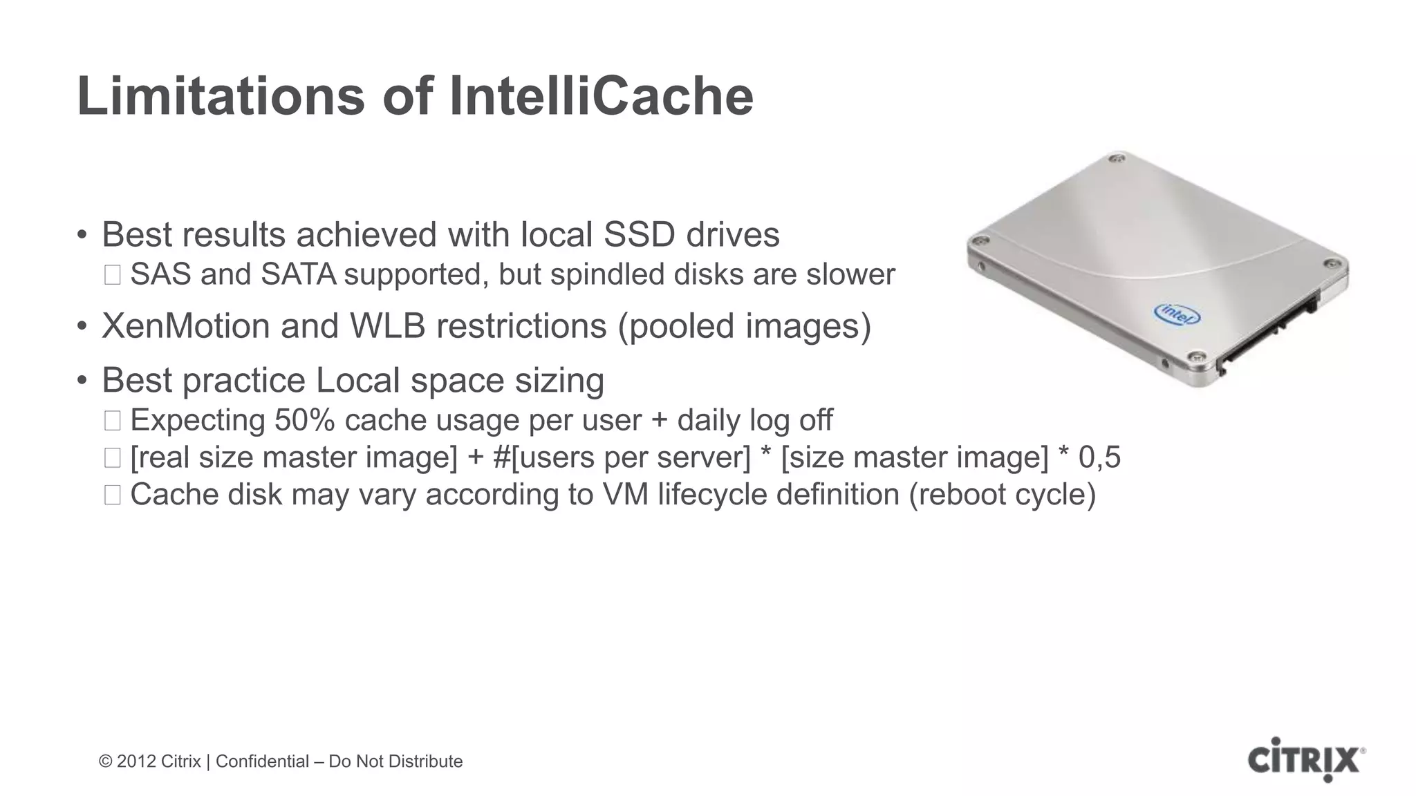 Limitations of IntelliCache

• Best results achieved with local SSD drives
 ᵒSAS and SATA supported, but spindled disks are slower
• XenMotion and WLB restrictions (pooled images)
• Best practice Local space sizing
 ᵒExpecting 50% cache usage per user + daily log off
 ᵒ[real size master image] + #[users per server] * [size master image] * 0,5
 ᵒCache disk may vary according to VM lifecycle definition (reboot cycle)




 © 2012 Citrix | Confidential – Do Not Distribute
 
