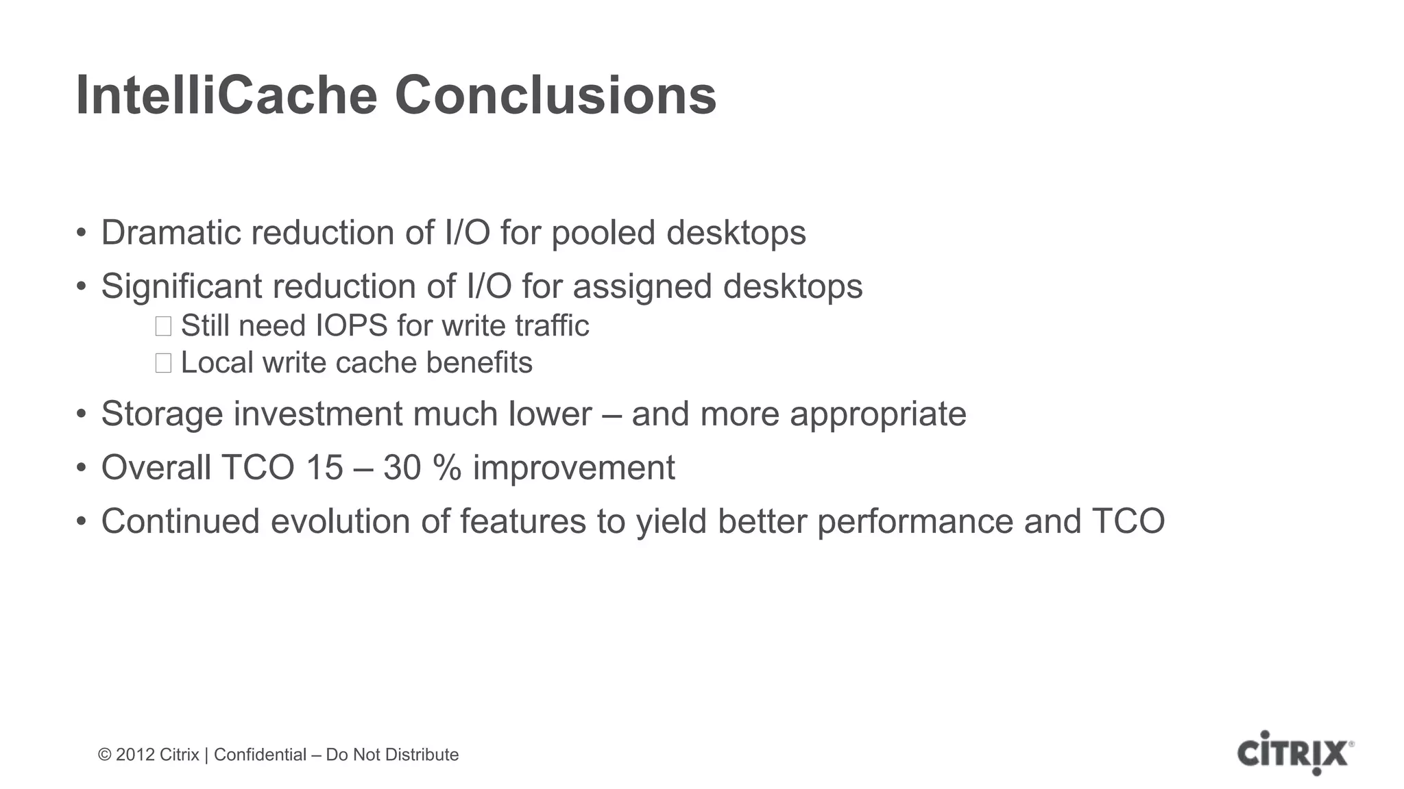 IntelliCache Conclusions

• Dramatic reduction of I/O for pooled desktops
• Significant reduction of I/O for assigned desktops
        ᵒStill need IOPS for write traffic
        ᵒLocal write cache benefits
• Storage investment much lower – and more appropriate
• Overall TCO 15 – 30 % improvement
• Continued evolution of features to yield better performance and TCO




 © 2012 Citrix | Confidential – Do Not Distribute
 