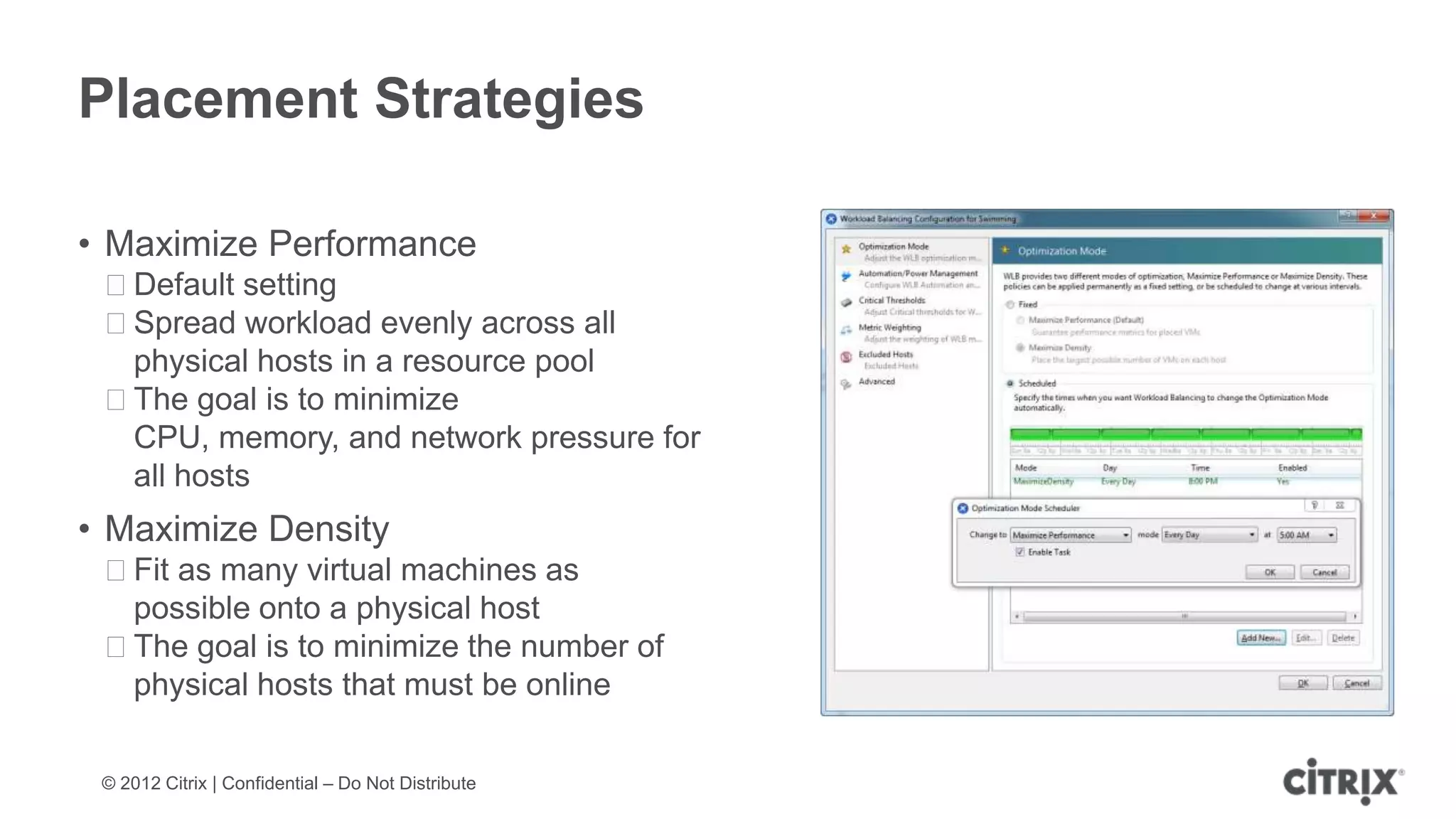 Placement Strategies

• Maximize Performance
 ᵒDefault setting
 ᵒSpread workload evenly across all
  physical hosts in a resource pool
 ᵒThe goal is to minimize
  CPU, memory, and network pressure for
  all hosts
• Maximize Density
 ᵒFit as many virtual machines as
  possible onto a physical host
 ᵒThe goal is to minimize the number of
  physical hosts that must be online

 © 2012 Citrix | Confidential – Do Not Distribute
 