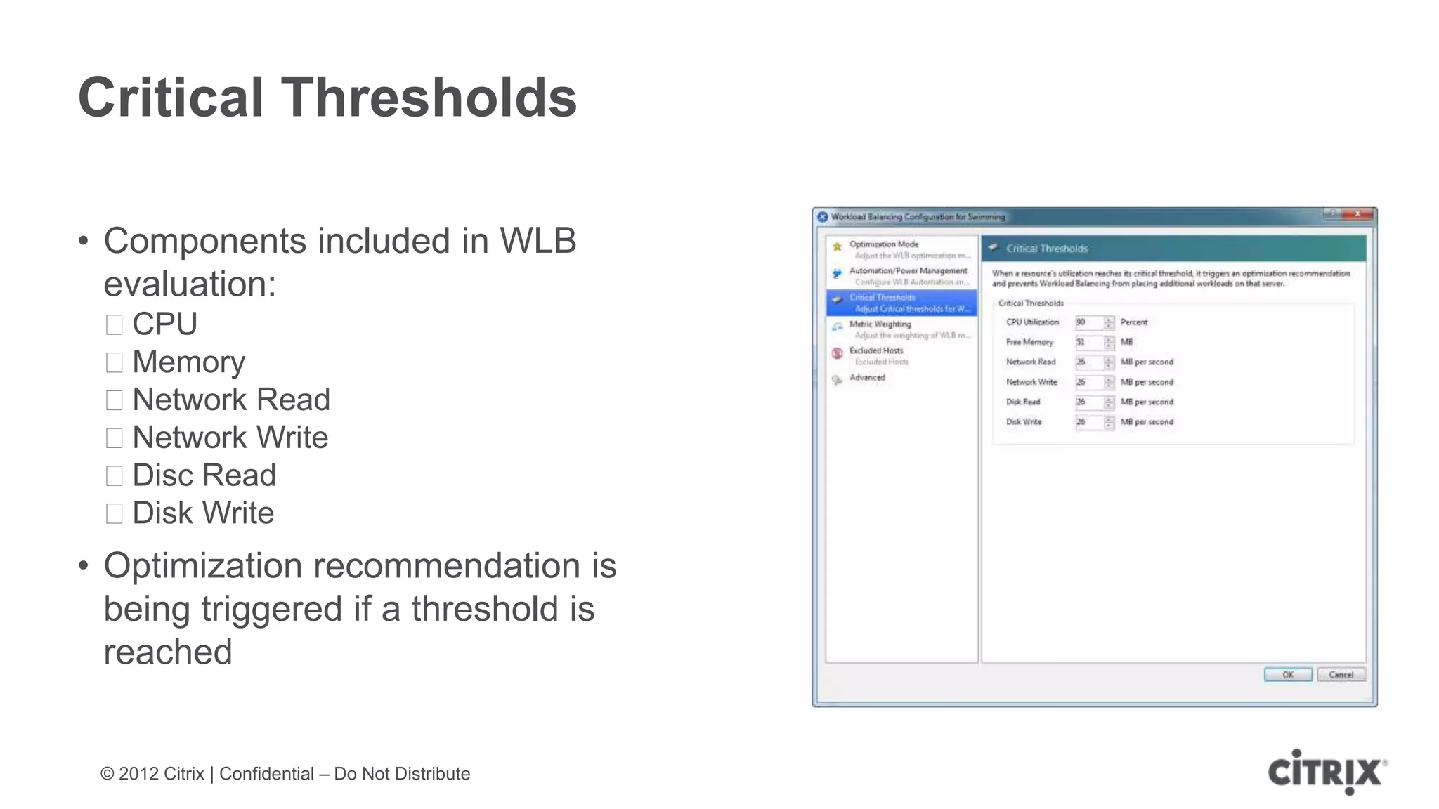 Critical Thresholds

• Components included in WLB
  evaluation:
 ᵒCPU
 ᵒMemory
 ᵒNetwork Read
 ᵒNetwork Write
 ᵒDisc Read
 ᵒDisk Write
• Optimization recommendation is
  being triggered if a threshold is
  reached


 © 2012 Citrix | Confidential – Do Not Distribute
 
