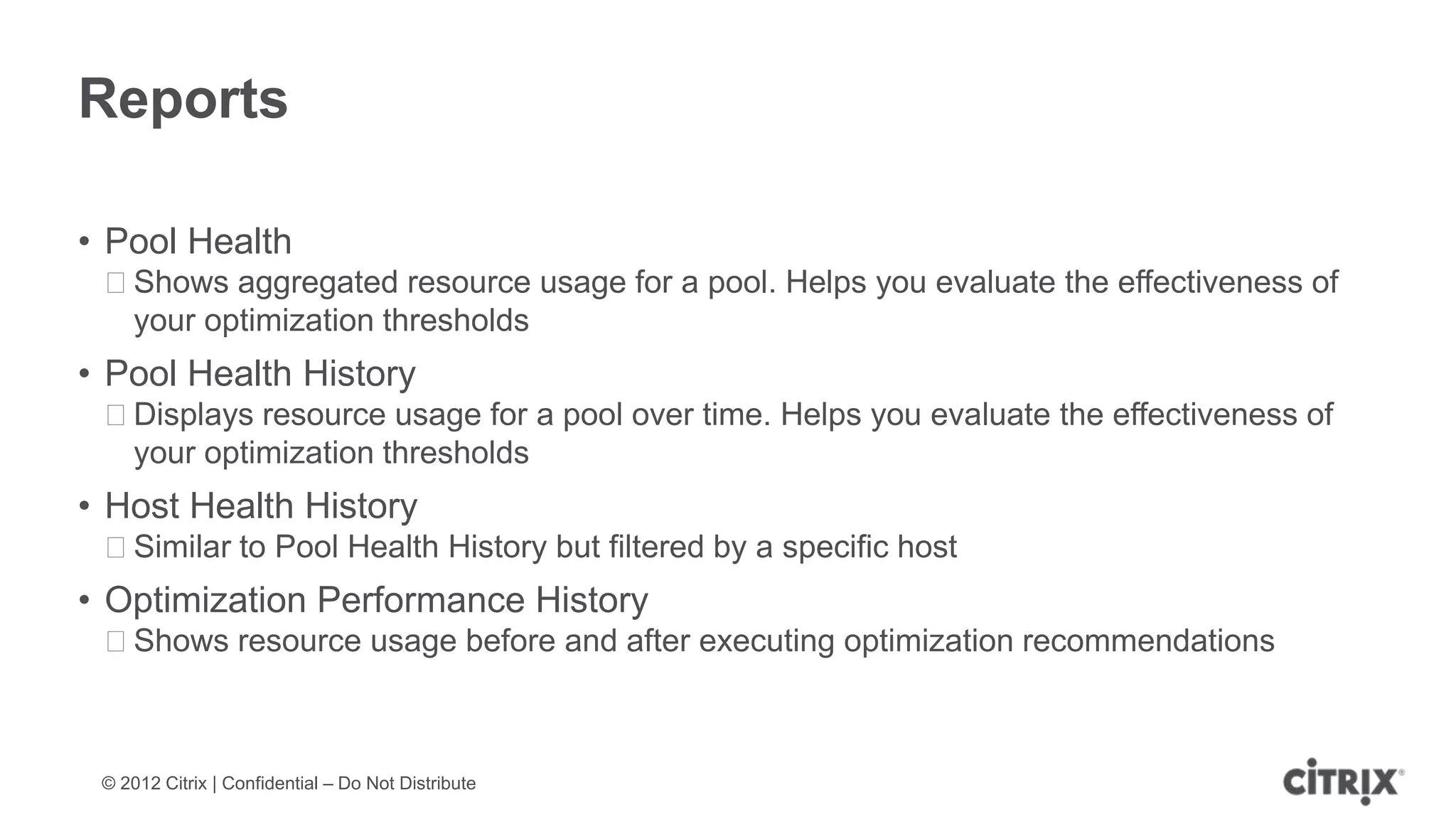 Reports

• Pool Health
 ᵒShows aggregated resource usage for a pool. Helps you evaluate the effectiveness of
  your optimization thresholds
• Pool Health History
 ᵒDisplays resource usage for a pool over time. Helps you evaluate the effectiveness of
  your optimization thresholds
• Host Health History
 ᵒSimilar to Pool Health History but filtered by a specific host
• Optimization Performance History
 ᵒShows resource usage before and after executing optimization recommendations



 © 2012 Citrix | Confidential – Do Not Distribute
 