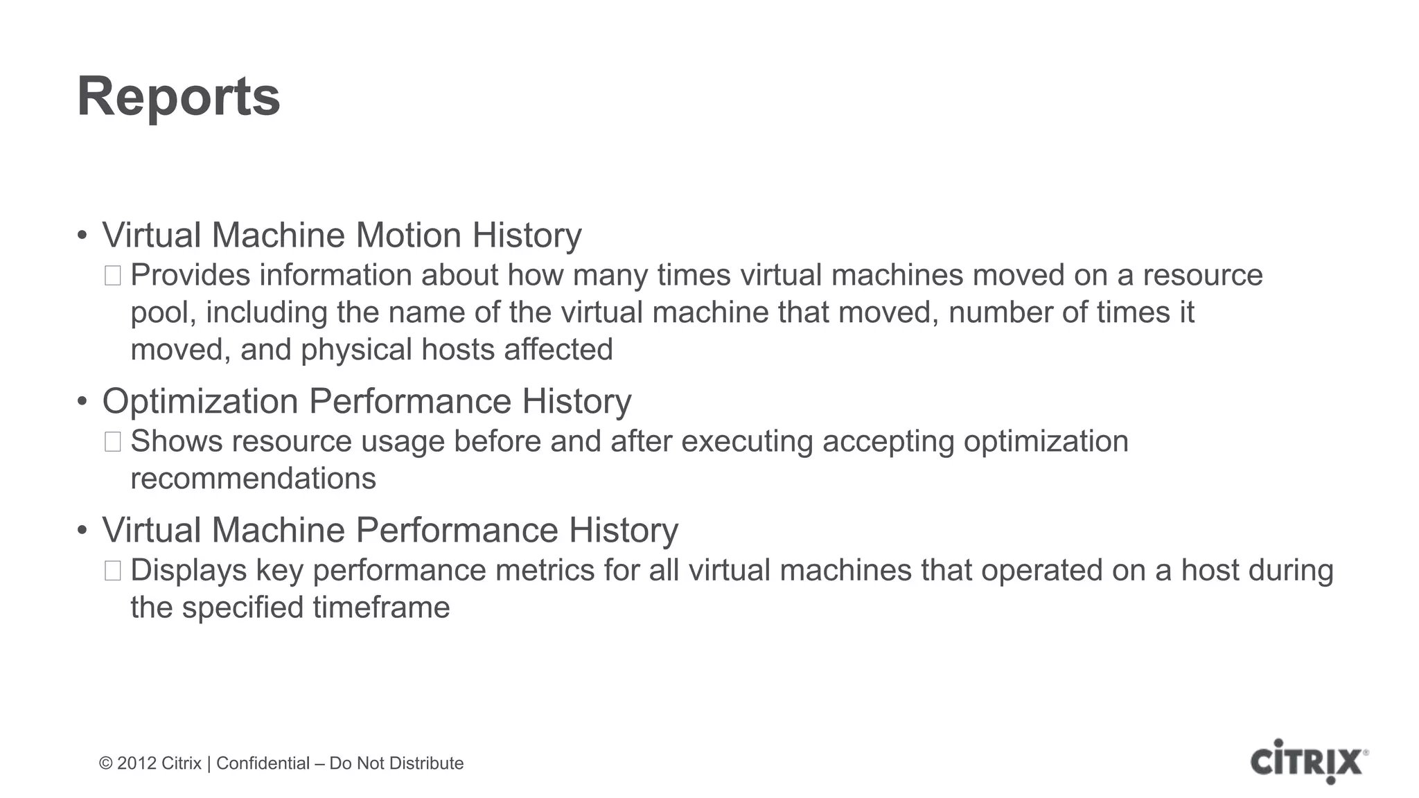 Reports

• Virtual Machine Motion History
 ᵒProvides information about how many times virtual machines moved on a resource
  pool, including the name of the virtual machine that moved, number of times it
  moved, and physical hosts affected
• Optimization Performance History
 ᵒShows resource usage before and after executing accepting optimization
  recommendations
• Virtual Machine Performance History
 ᵒDisplays key performance metrics for all virtual machines that operated on a host during
  the specified timeframe



 © 2012 Citrix | Confidential – Do Not Distribute
 