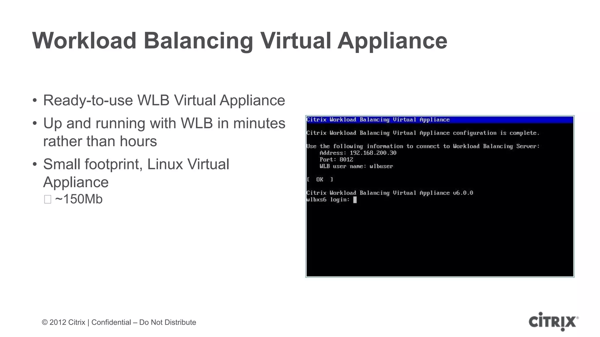 Workload Balancing Virtual Appliance

• Ready-to-use WLB Virtual Appliance
• Up and running with WLB in minutes
  rather than hours
• Small footprint, Linux Virtual
  Appliance
 ᵒ~150Mb




 © 2012 Citrix | Confidential – Do Not Distribute
 