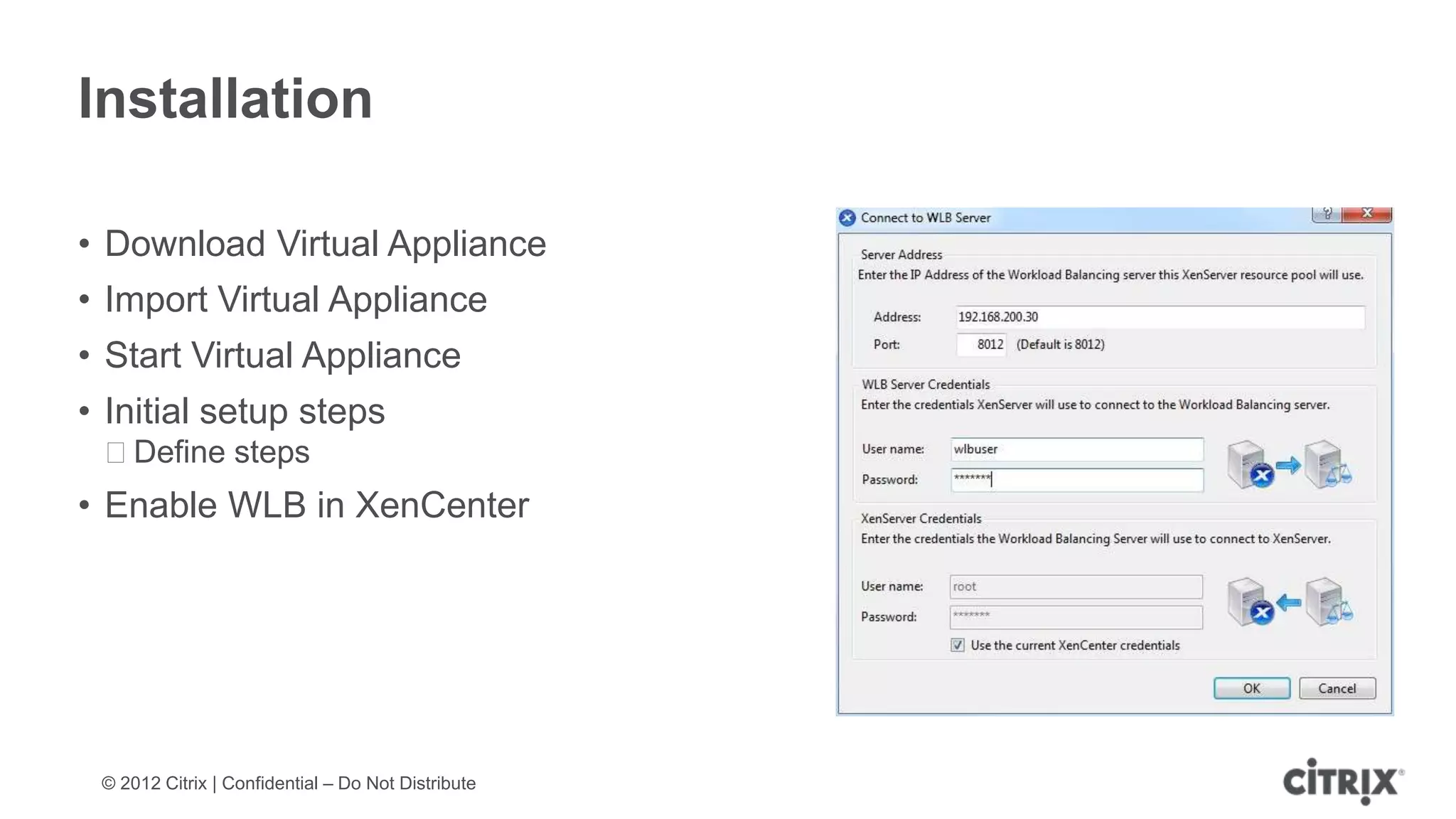 Installation

• Download Virtual Appliance
• Import Virtual Appliance
• Start Virtual Appliance
• Initial setup steps
 ᵒDefine steps
• Enable WLB in XenCenter




 © 2012 Citrix | Confidential – Do Not Distribute
 