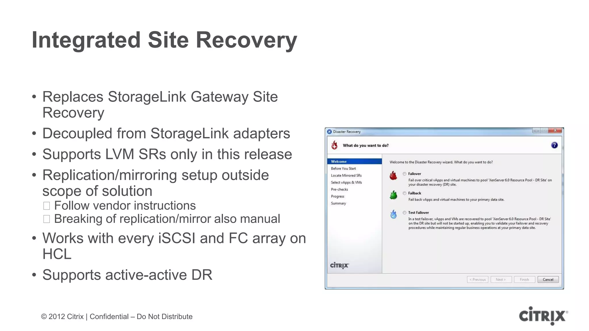 Integrated Site Recovery

• Replaces StorageLink Gateway Site
  Recovery
• Decoupled from StorageLink adapters
• Supports LVM SRs only in this release
• Replication/mirroring setup outside
  scope of solution
 ᵒFollow vendor instructions
 ᵒBreaking of replication/mirror also manual
• Works with every iSCSI and FC array on
  HCL
• Supports active-active DR

 © 2012 Citrix | Confidential – Do Not Distribute
 