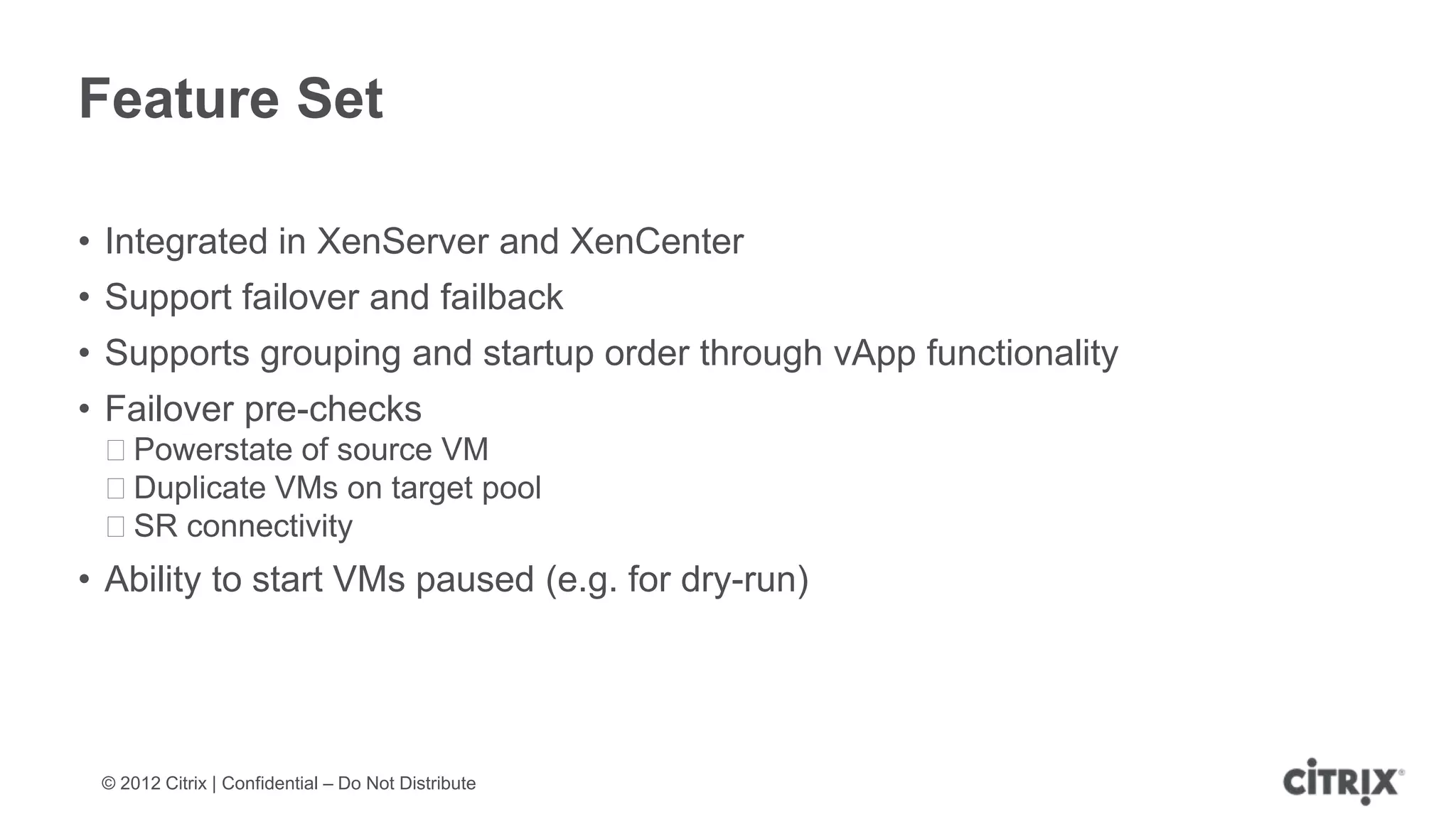 Feature Set

• Integrated in XenServer and XenCenter
• Support failover and failback
• Supports grouping and startup order through vApp functionality
• Failover pre-checks
 ᵒPowerstate of source VM
 ᵒDuplicate VMs on target pool
 ᵒSR connectivity
• Ability to start VMs paused (e.g. for dry-run)




 © 2012 Citrix | Confidential – Do Not Distribute
 