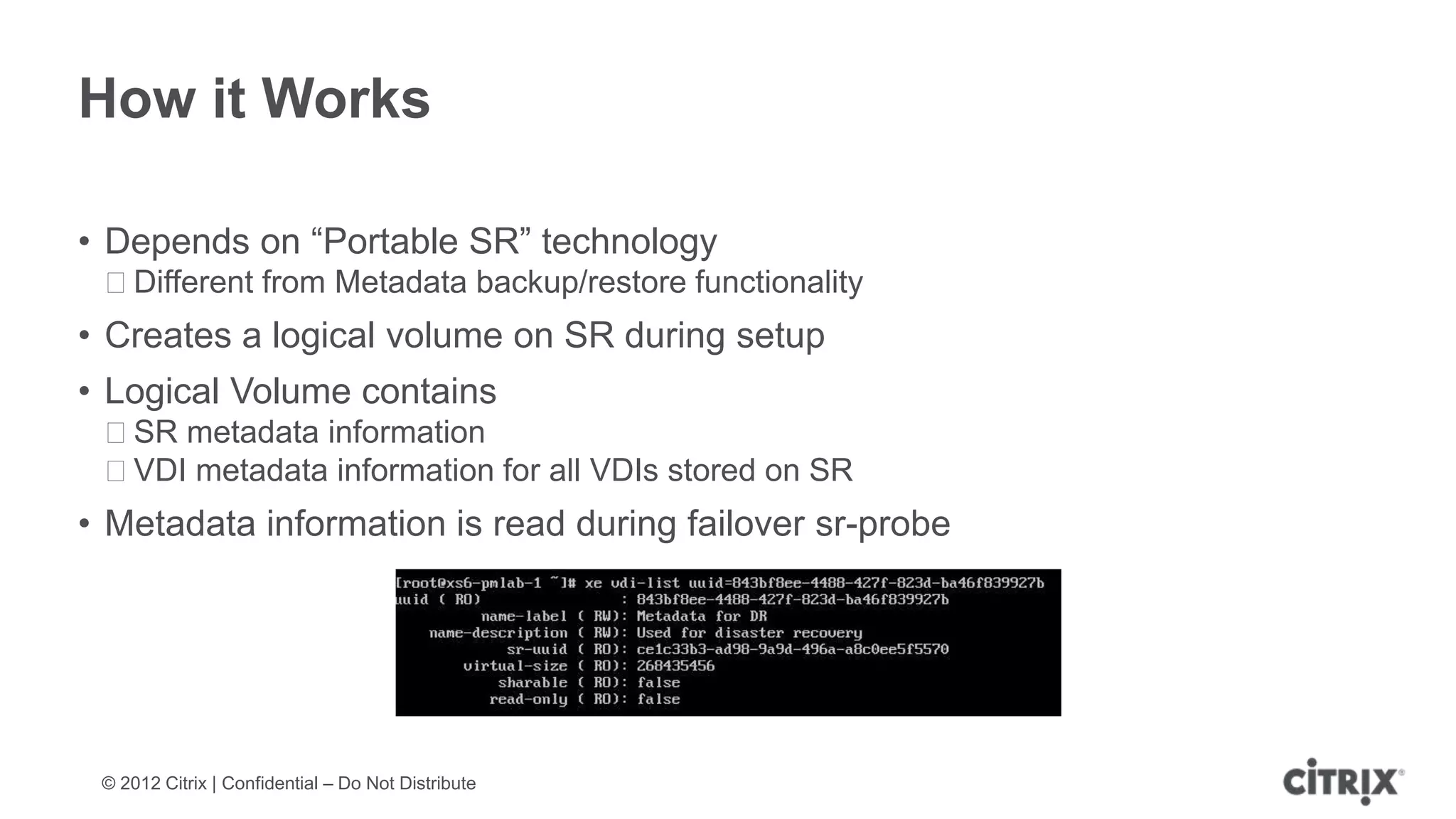 How it Works

• Depends on “Portable SR” technology
 ᵒDifferent from Metadata backup/restore functionality
• Creates a logical volume on SR during setup
• Logical Volume contains
 ᵒSR metadata information
 ᵒVDI metadata information for all VDIs stored on SR
• Metadata information is read during failover sr-probe




 © 2012 Citrix | Confidential – Do Not Distribute
 