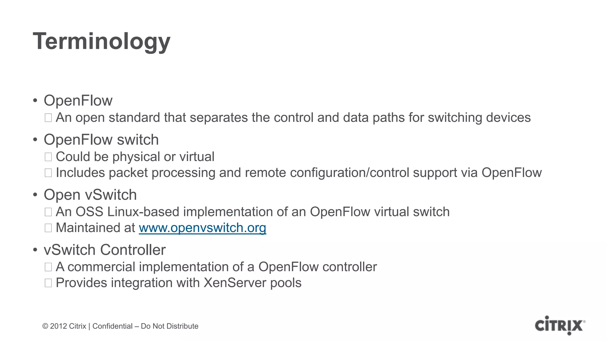 Terminology

• OpenFlow
 ᵒAn open standard that separates the control and data paths for switching devices
• OpenFlow switch
 ᵒCould be physical or virtual
 ᵒIncludes packet processing and remote configuration/control support via OpenFlow
• Open vSwitch
 ᵒAn OSS Linux-based implementation of an OpenFlow virtual switch
 ᵒMaintained at www.openvswitch.org
• vSwitch Controller
 ᵒA commercial implementation of a OpenFlow controller
 ᵒProvides integration with XenServer pools


 © 2012 Citrix | Confidential – Do Not Distribute
 