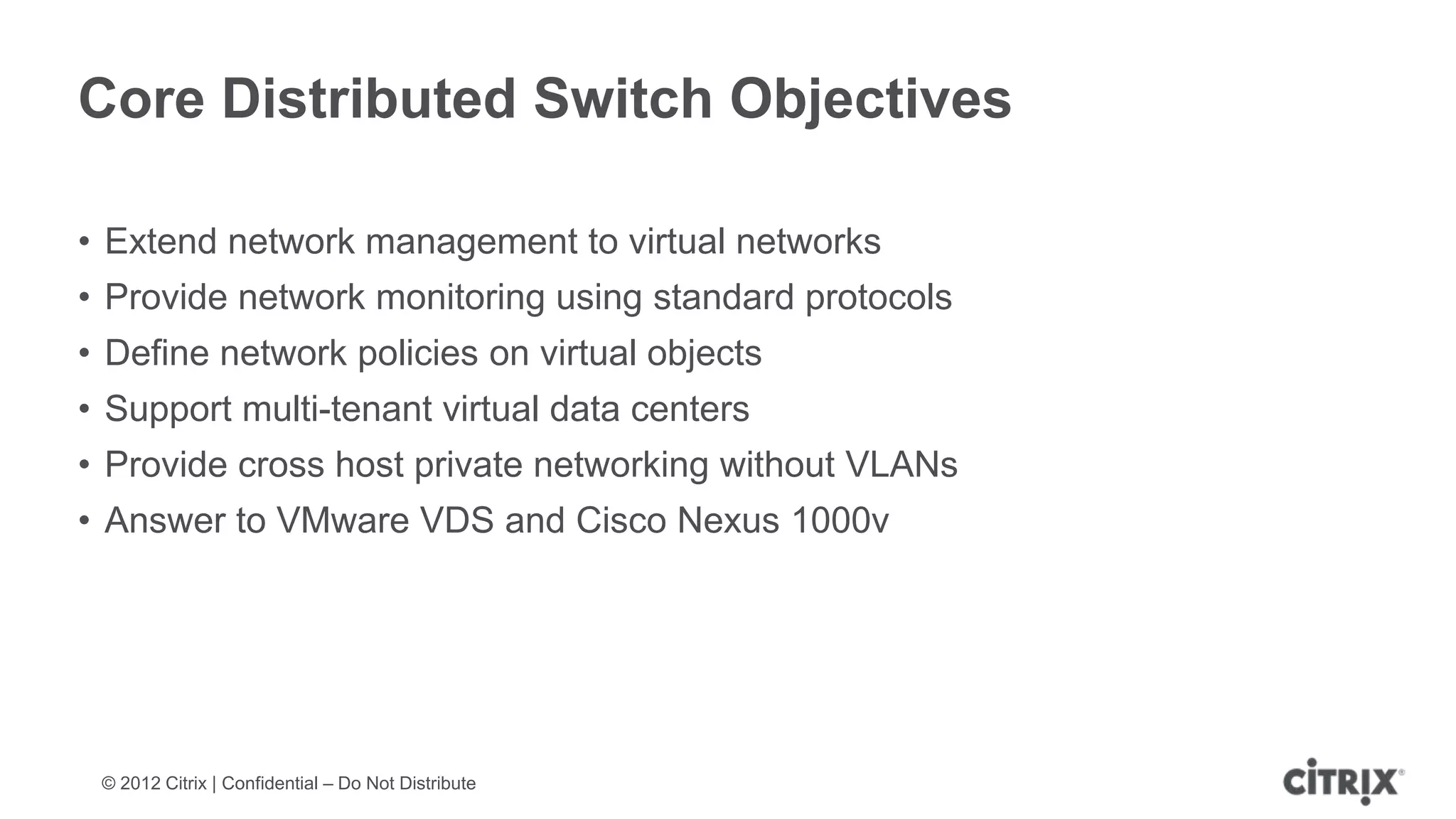 Core Distributed Switch Objectives

• Extend network management to virtual networks
• Provide network monitoring using standard protocols
• Define network policies on virtual objects
• Support multi-tenant virtual data centers
• Provide cross host private networking without VLANs
• Answer to VMware VDS and Cisco Nexus 1000v




 © 2012 Citrix | Confidential – Do Not Distribute
 