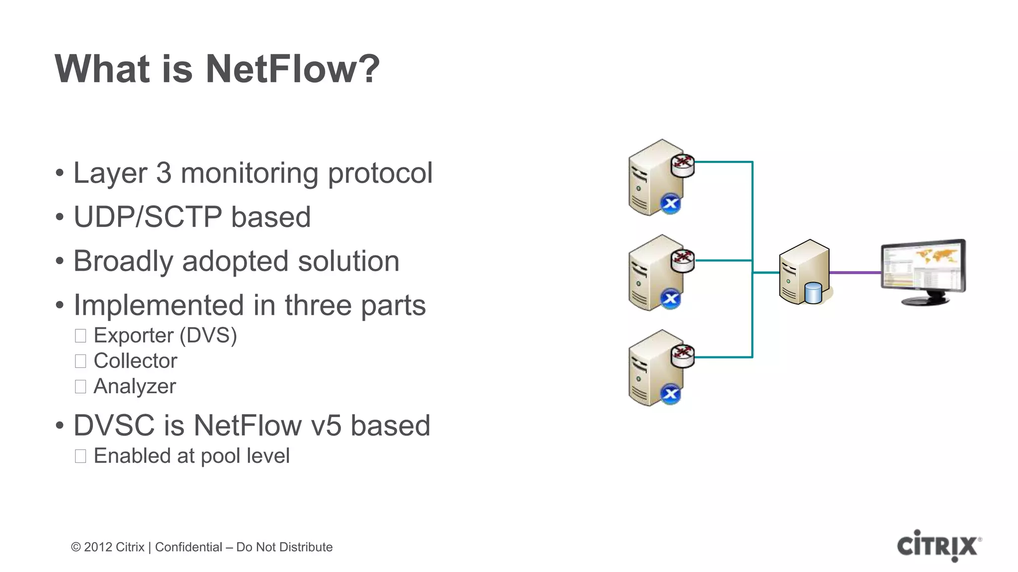 What is NetFlow?

• Layer 3 monitoring protocol
• UDP/SCTP based
• Broadly adopted solution
• Implemented in three parts
 ᵒExporter (DVS)
 ᵒCollector
 ᵒAnalyzer
• DVSC is NetFlow v5 based
 ᵒEnabled at pool level



 © 2012 Citrix | Confidential – Do Not Distribute
 