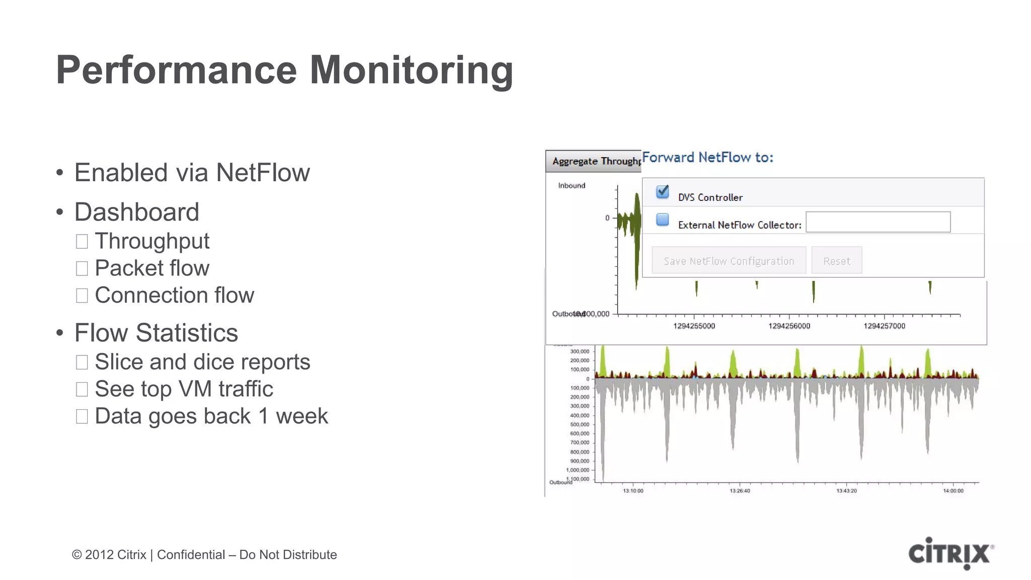 Performance Monitoring

• Enabled via NetFlow
• Dashboard
 ᵒThroughput
 ᵒPacket flow
 ᵒConnection flow
• Flow Statistics
 ᵒSlice and dice reports
 ᵒSee top VM traffic
 ᵒData goes back 1 week




 © 2012 Citrix | Confidential – Do Not Distribute
 