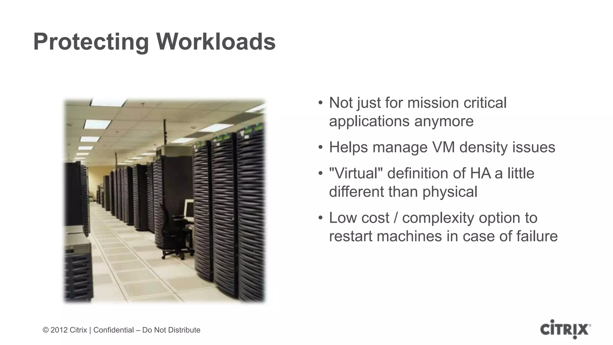 Protecting Workloads

                                                   • Not just for mission critical
                                                     applications anymore
                                                   • Helps manage VM density issues
                                                   • "Virtual" definition of HA a little
                                                     different than physical
                                                   • Low cost / complexity option to
                                                     restart machines in case of failure




© 2012 Citrix | Confidential – Do Not Distribute
 