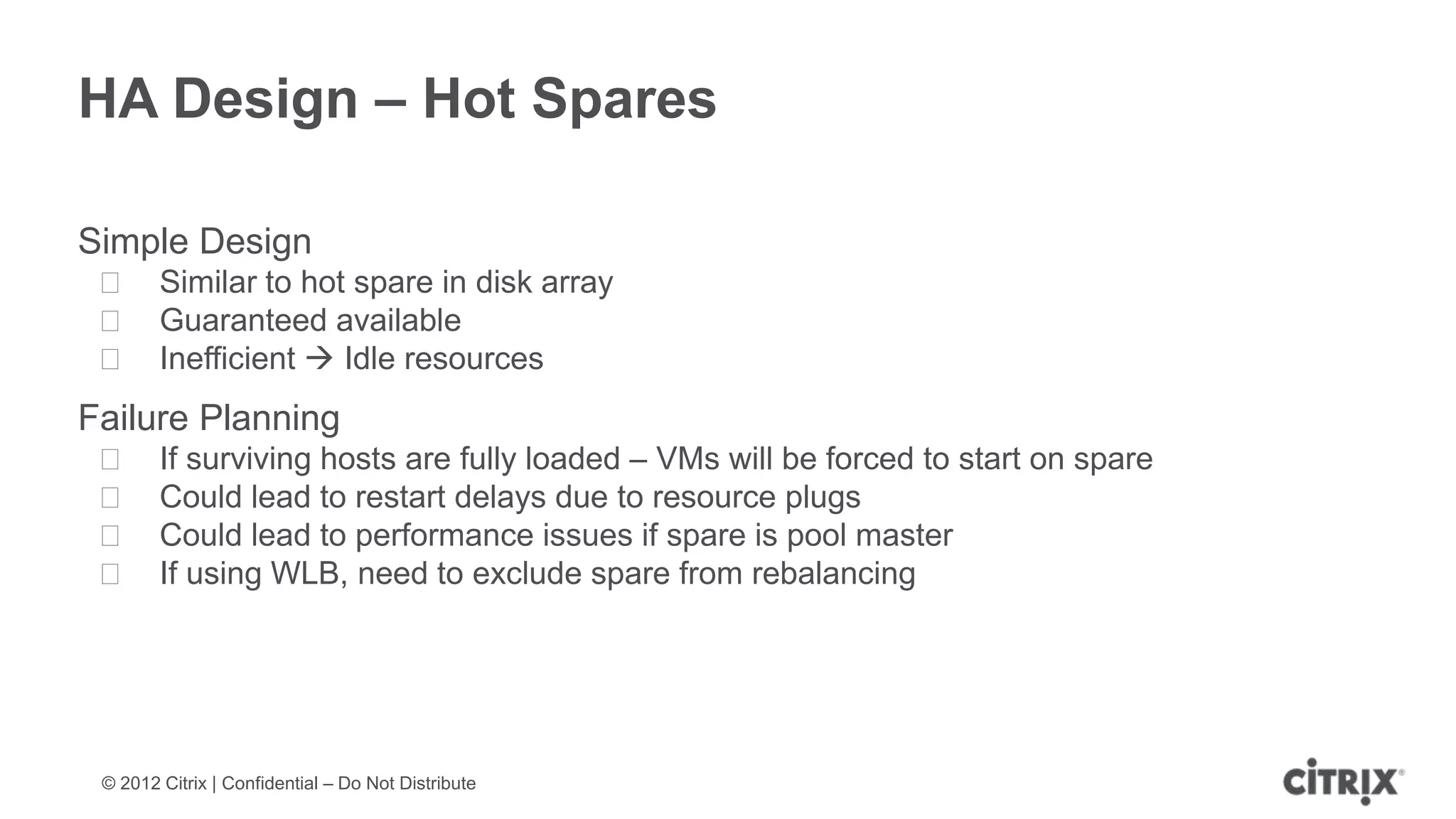 HA Design – Hot Spares

Simple Design
 ᵒ Similar to hot spare in disk array
 ᵒ Guaranteed available
 ᵒ Inefficient  Idle resources
Failure Planning
 ᵒ      If surviving hosts are fully loaded – VMs will be forced to start on spare
 ᵒ      Could lead to restart delays due to resource plugs
 ᵒ      Could lead to performance issues if spare is pool master
 ᵒ      If using WLB, need to exclude spare from rebalancing




 © 2012 Citrix | Confidential – Do Not Distribute
 