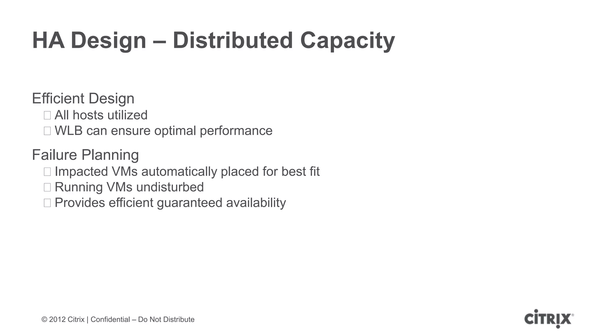 HA Design – Distributed Capacity

Efficient Design
 ᵒAll hosts utilized
 ᵒWLB can ensure optimal performance
Failure Planning
 ᵒImpacted VMs automatically placed for best fit
 ᵒRunning VMs undisturbed
 ᵒProvides efficient guaranteed availability




 © 2012 Citrix | Confidential – Do Not Distribute
 