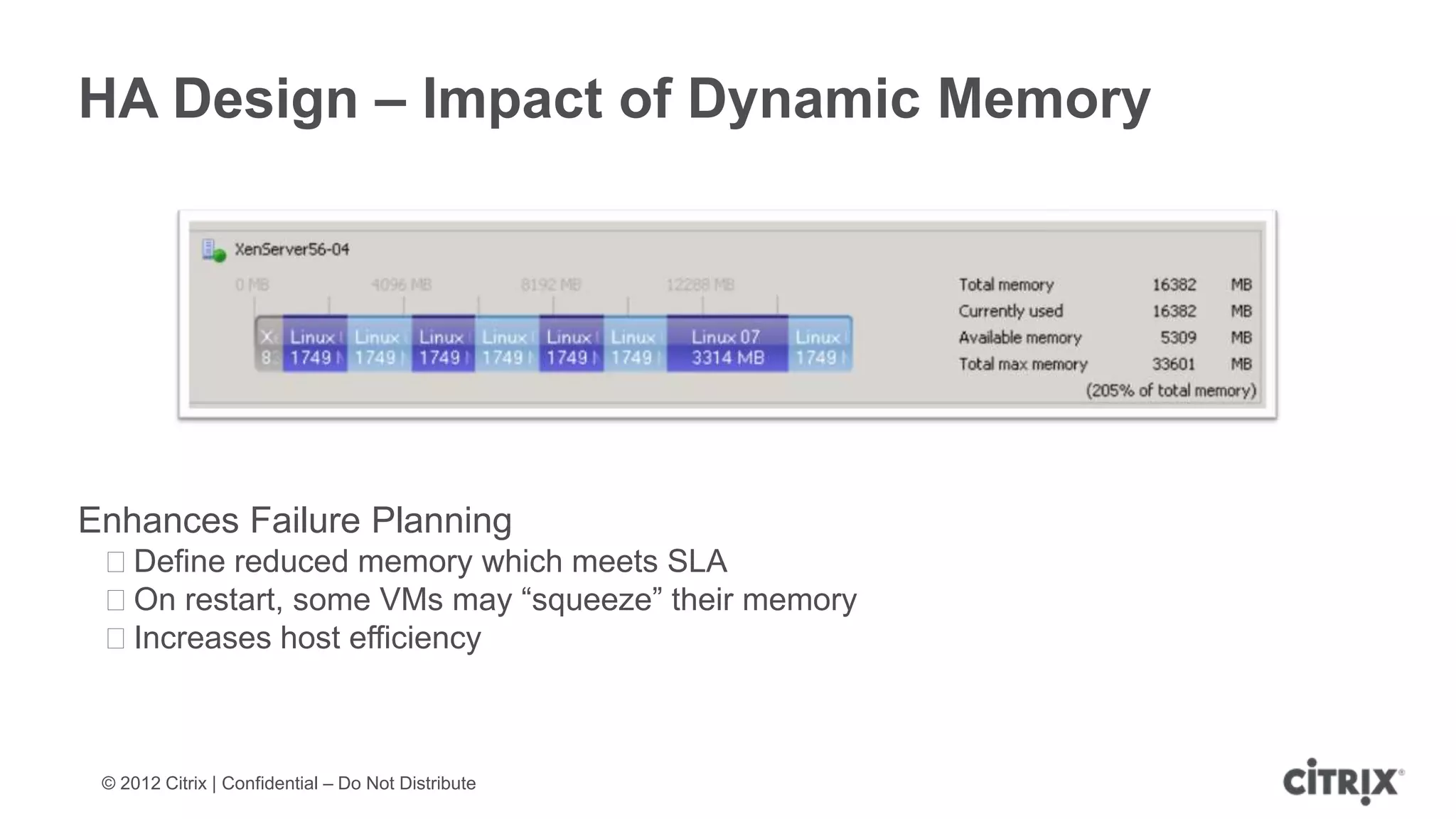 HA Design – Impact of Dynamic Memory




Enhances Failure Planning
 ᵒDefine reduced memory which meets SLA
 ᵒOn restart, some VMs may “squeeze” their memory
 ᵒIncreases host efficiency



 © 2012 Citrix | Confidential – Do Not Distribute
 