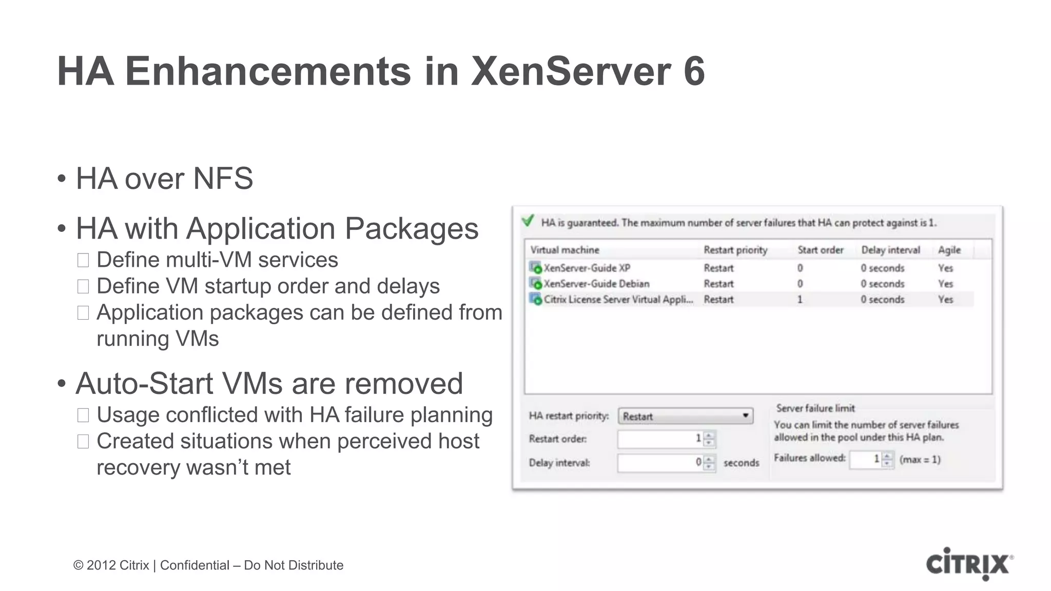 HA Enhancements in XenServer 6

• HA over NFS
• HA with Application Packages
 ᵒDefine multi-VM services
 ᵒDefine VM startup order and delays
 ᵒApplication packages can be defined from
  running VMs

• Auto-Start VMs are removed
 ᵒUsage conflicted with HA failure planning
 ᵒCreated situations when perceived host
  recovery wasn’t met



 © 2012 Citrix | Confidential – Do Not Distribute
 