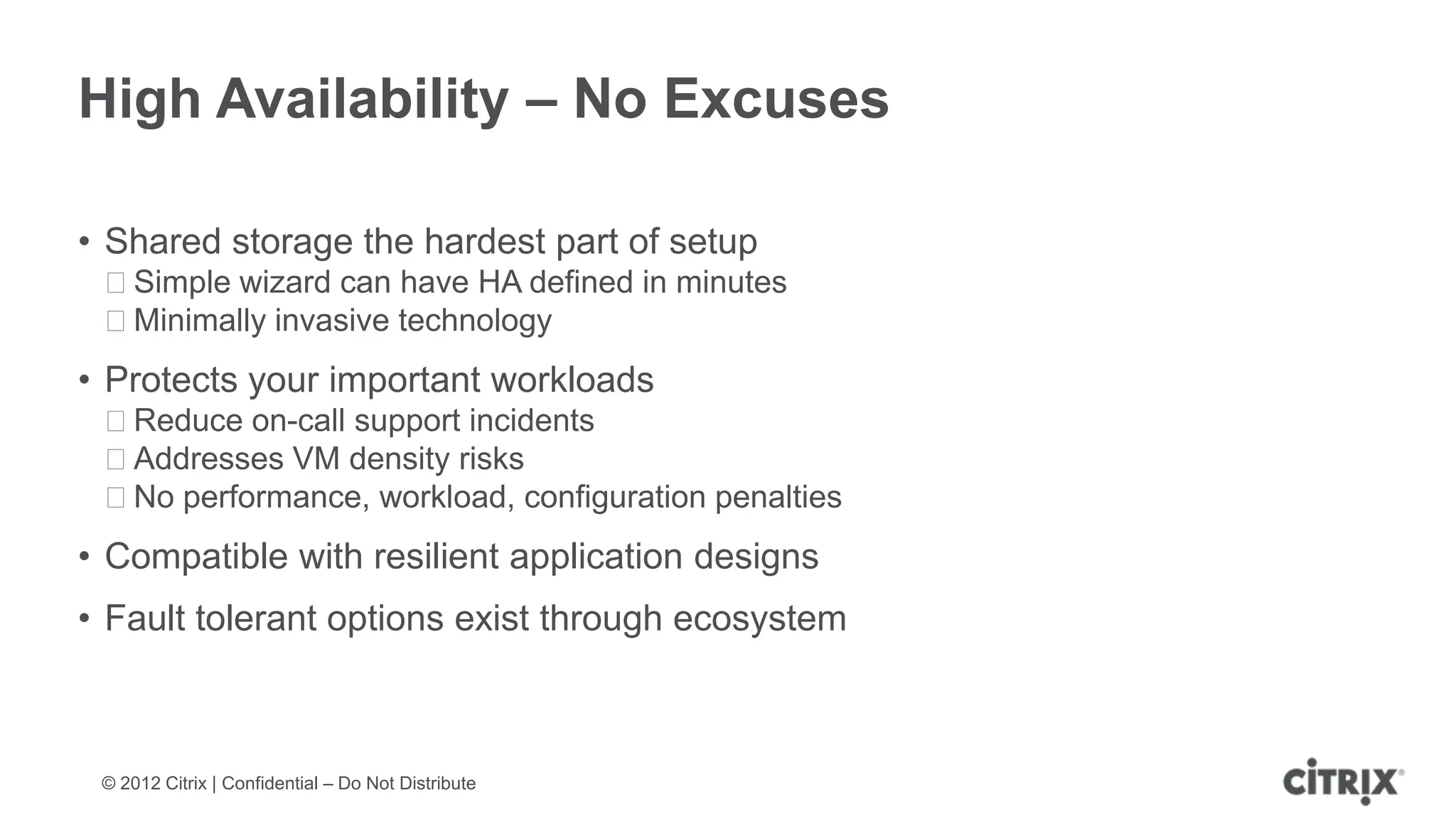 High Availability – No Excuses

• Shared storage the hardest part of setup
 ᵒSimple wizard can have HA defined in minutes
 ᵒMinimally invasive technology
• Protects your important workloads
 ᵒReduce on-call support incidents
 ᵒAddresses VM density risks
 ᵒNo performance, workload, configuration penalties
• Compatible with resilient application designs
• Fault tolerant options exist through ecosystem



 © 2012 Citrix | Confidential – Do Not Distribute
 