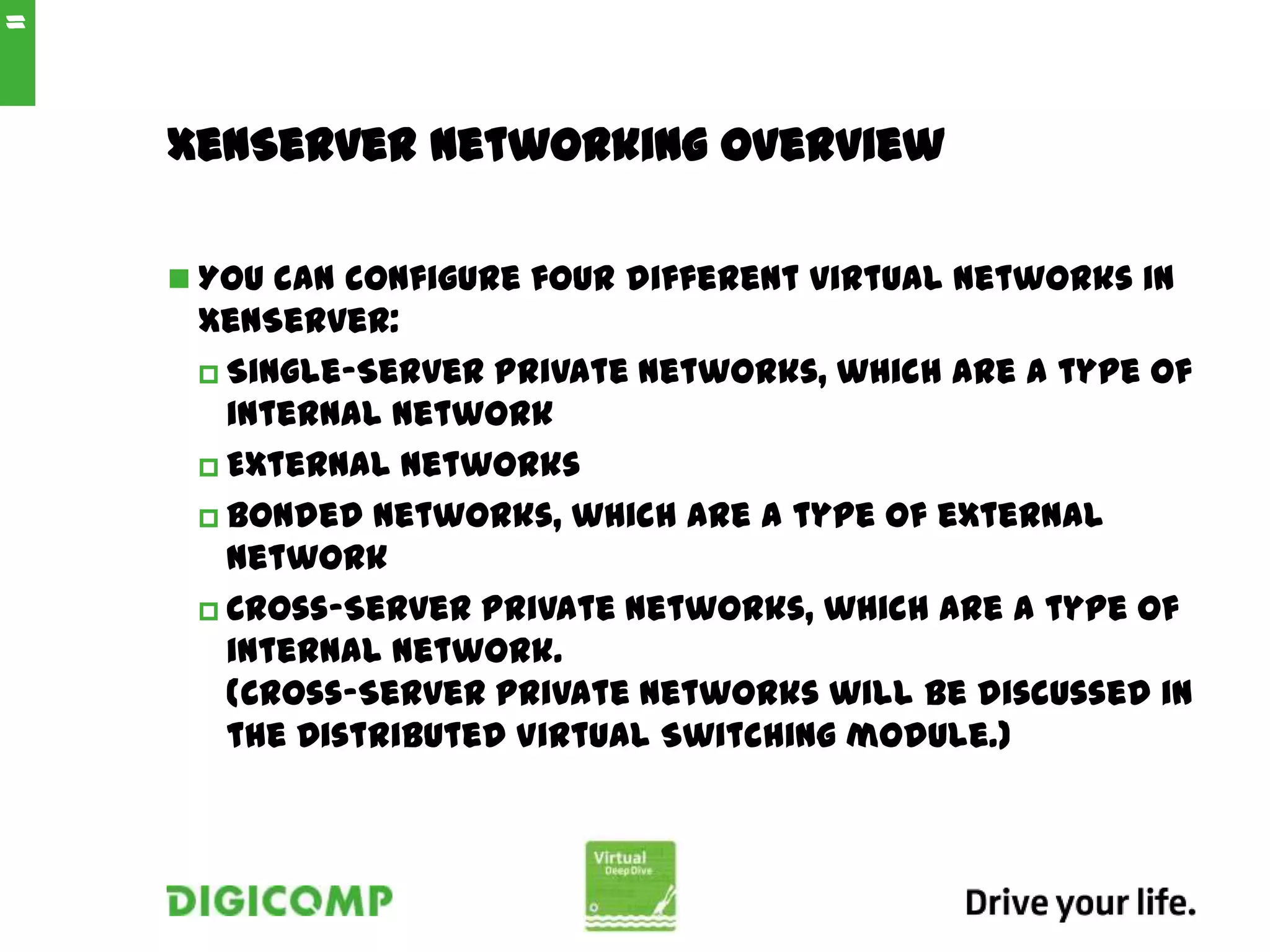 XenServer Networking Overview
 You can configure four different virtual networks in
XenServer:
 Single-Server Private networks, which are a type of
internal network
 External networks
 Bonded networks, which are a type of external
network
 Cross-Server Private networks, which are a type of
internal network.
(Cross-Server private networks will be discussed in
the Distributed Virtual Switching module.)
11
 