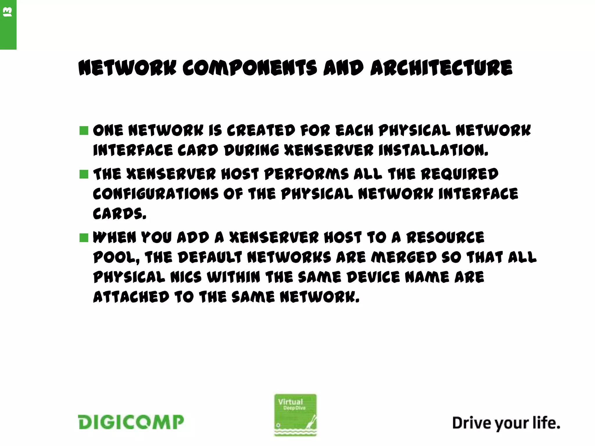 Network Components and Architecture
 One network is created for each physical network
interface card during XenServer installation.
 The XenServer host performs all the required
configurations of the physical network interface
cards.
 When you add a XenServer host to a resource
pool, the default networks are merged so that all
physical NICs within the same device name are
attached to the same network.
13
 