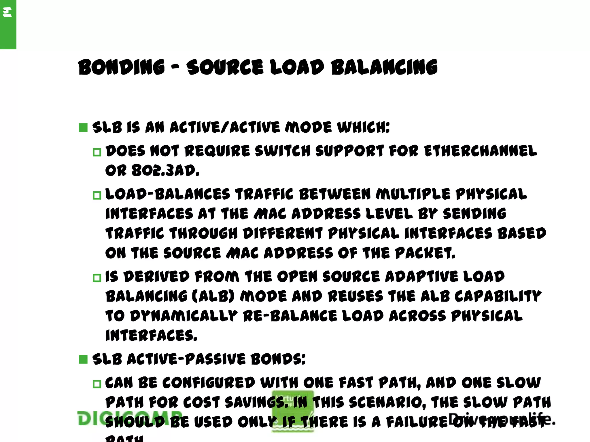 Bonding - Source Load Balancing
 SLB is an active/active mode which:
 Does not require switch support for EtherChannel
or 802.3ad.
 Load-balances traffic between multiple physical
interfaces at the MAC address level by sending
traffic through different physical interfaces based
on the source MAC address of the packet.
 Is derived from the open source Adaptive Load
Balancing (ALB) mode and reuses the ALB capability
to dynamically re-balance load across physical
interfaces.
 SLB Active-passive bonds:
 Can be configured with one fast path, and one slow
path for cost savings. In this scenario, the slow path
should be used only if there is a failure on the fast
14
 