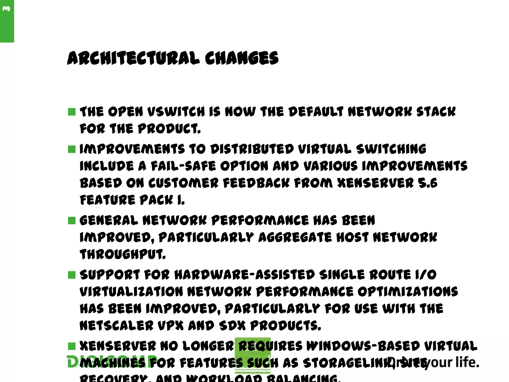 Architectural Changes
 The Open vSwitch is now the default network stack
for the product.
 Improvements to Distributed Virtual Switching
include a fail-safe option and various improvements
based on customer feedback from XenServer 5.6
Feature Pack 1.
 General network performance has been
improved, particularly aggregate host network
throughput.
 Support for hardware-assisted Single Route I/O
Virtualization network performance optimizations
has been improved, particularly for use with the
NetScaler VPX and SDX products.
 XenServer no longer requires Windows-based virtual
machines for features such as StorageLink, Site
3
 