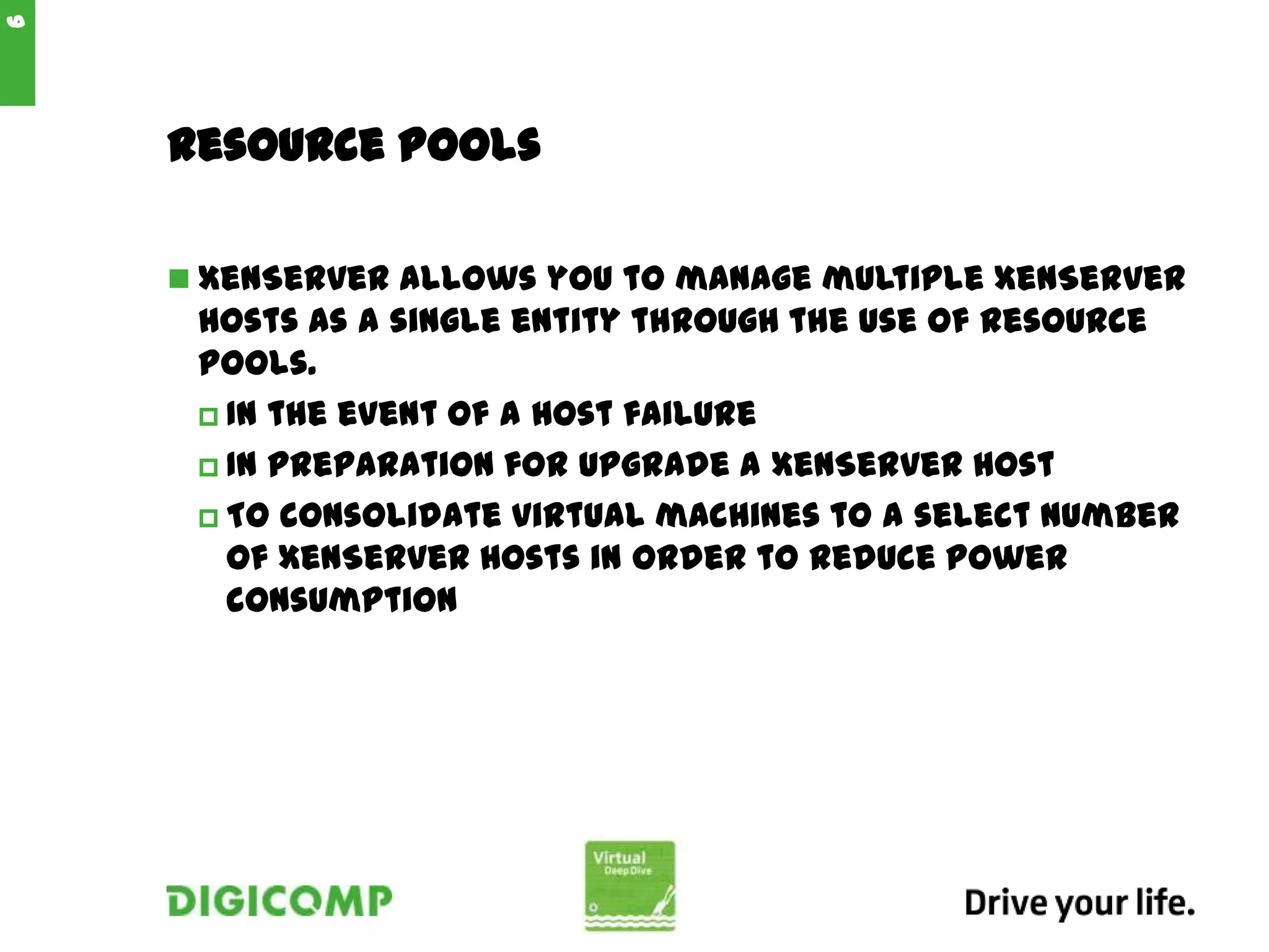 Resource Pools
 XenServer allows you to manage multiple XenServer
hosts as a single entity through the use of resource
pools.
 In the event of a host failure
 In preparation for upgrade a XenServer host
 To consolidate virtual machines to a select number
of XenServer hosts in order to reduce power
consumption
6
 
