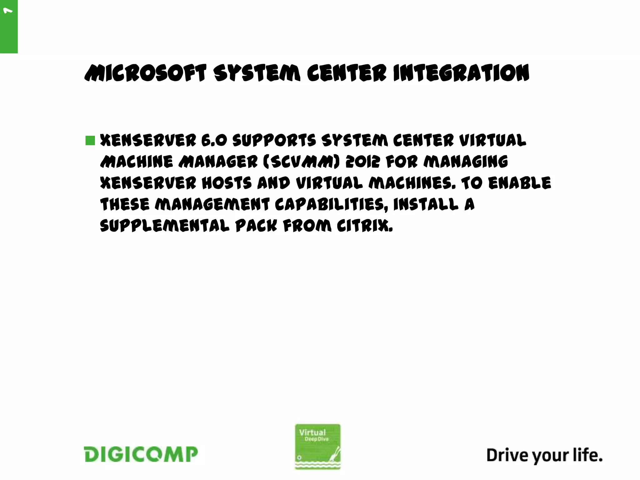 Microsoft System Center Integration
 XenServer 6.0 supports System Center Virtual
Machine Manager (SCVMM) 2012 for managing
XenServer hosts and virtual machines. To enable
these management capabilities, install a
supplemental pack from Citrix.
7
 