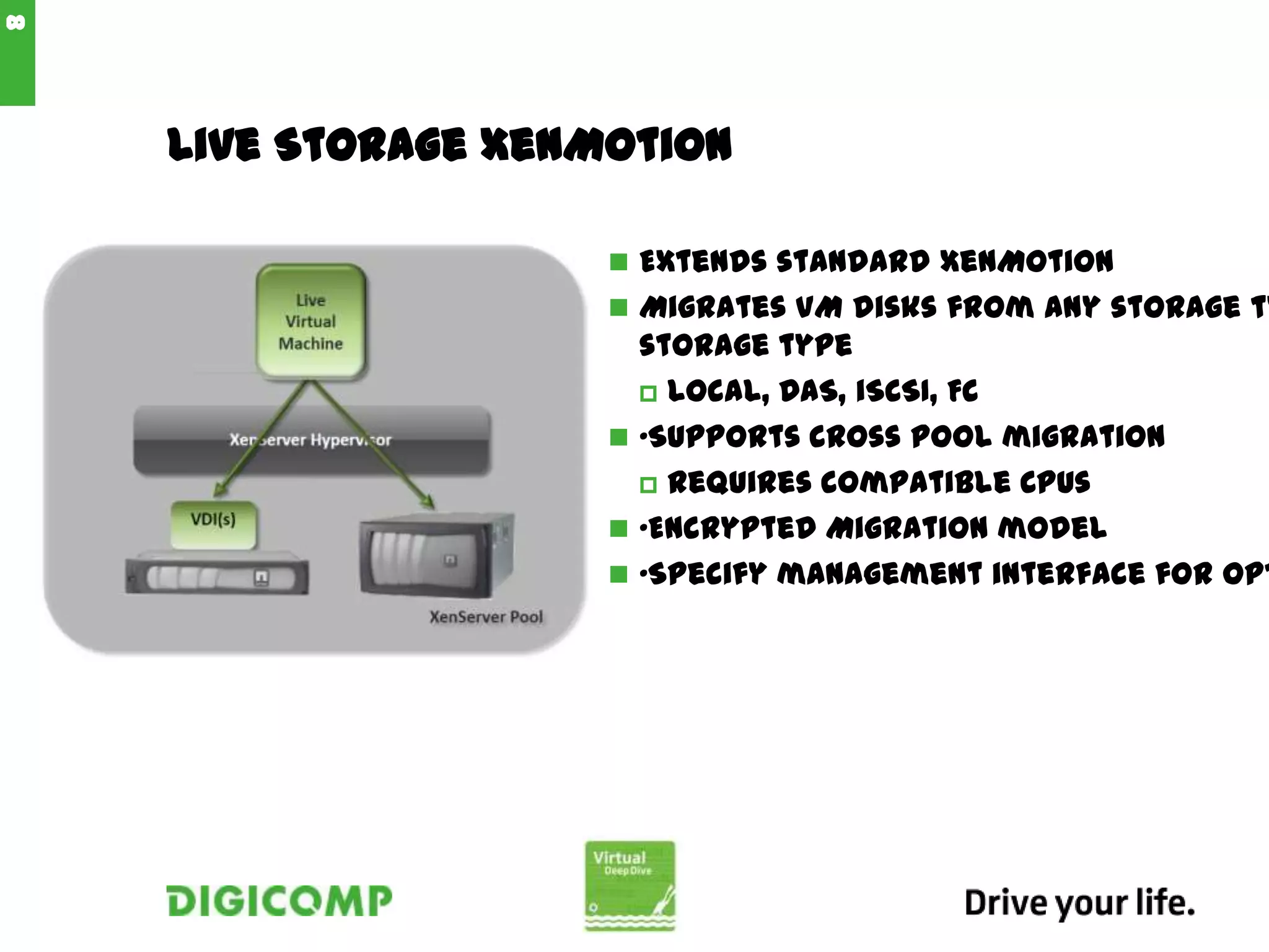 Live Storage XenMotion
 Extends standard XenMotion
 Migrates VM disks from any storage ty
storage type
 Local, DAS, iSCSI, FC
 •Supports cross pool migration
 Requires compatible CPUs
 •Encrypted Migration model
 •Specify management interface for opt
8
 