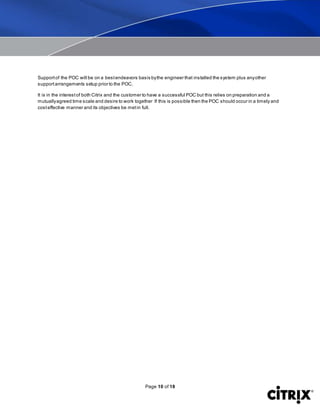 Page 10 of 18
Supportof the POC will be on a bestendeavors basis bythe engineer that installed the system plus anyother
supportarrangements setup prior to the POC.
It is in the interestof both Citrix and the customer to have a successful POC but this relies on preparation and a
mutuallyagreed time scale and desire to work together If this is possible then the POC should occur in a timely and
costeffective manner and its objectives be metin full.
 